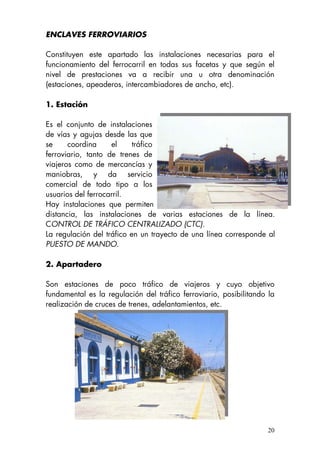 ENCLAVES FERROVIARIOS
Constituyen este apartado las instalaciones necesarias para el
funcionamiento del ferrocarril en todas sus facetas y que según el
nivel de prestaciones va a recibir una u otra denominación
(estaciones, apeaderos, intercambiadores de ancho, etc).
1. Estación
Es el conjunto de instalaciones
de vías y agujas desde las que
se coordina el tráfico
ferroviario, tanto de trenes de
viajeros como de mercancías y
maniobras, y da servicio
comercial de todo tipo a los
usuarios del ferrocarril.
Hay instalaciones que permiten manejar desde un único punto, a
distancia, las instalaciones de varias estaciones de la línea.
CONTROL DE TRÁFICO CENTRALIZADO (CTC).
La regulación del tráfico en un trayecto de una línea corresponde al
PUESTO DE MANDO.
2. Apartadero
Son estaciones de poco tráfico de viajeros y cuyo objetivo
fundamental es la regulación del tráfico ferroviario, posibilitando la
realización de cruces de trenes, adelantamientos, etc.
20
 