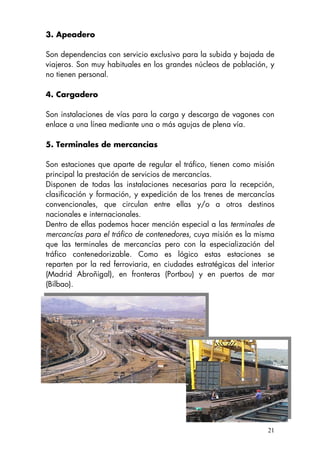 3. Apeadero
Son dependencias con servicio exclusivo para la subida y bajada de
viajeros. Son muy habituales en los grandes núcleos de población, y
no tienen personal.
4. Cargadero
Son instalaciones de vías para la carga y descarga de vagones con
enlace a una línea mediante una o más agujas de plena vía.
5. Terminales de mercancías
Son estaciones que aparte de regular el tráfico, tienen como misión
principal la prestación de servicios de mercancías.
Disponen de todas las instalaciones necesarias para la recepción,
clasificación y formación, y expedición de los trenes de mercancías
convencionales, que circulan entre ellas y/o a otros destinos
nacionales e internacionales.
Dentro de ellas podemos hacer mención especial a las terminales de
mercancías para el tráfico de contenedores, cuya misión es la misma
que las terminales de mercancías pero con la especialización del
tráfico contenedorizable. Como es lógico estas estaciones se
reparten por la red ferroviaria, en ciudades estratégicas del interior
(Madrid Abroñigal), en fronteras (Portbou) y en puertos de mar
(Bilbao).
21
 