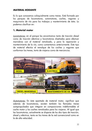 MATERIAL RODANTE
Es lo que conocemos coloquialmente como trenes. Está formado por
los parques de locomotoras, automotores, coches, vagones y
maquinaria de vía para los trabajos y mantenimiento de ésta. Lo
podemos clasificar en:
1. Material motor
Locomotoras: en el parque las encontramos tanto de tracción diesel
como de tracción eléctrica y locomotoras diseñadas para efectuar
maniobras con el material remolcado, y para la reparación y
mantenimiento de la vía, como comentamos anteriormente. Este tipo
de material efectúa el remolque de los coches y vagones que
conforman los trenes, tanto de viajeros como de mercancías.
MANTENIMIENTO DE VIADIESEL MANIOBRAS
ELECTRICADIESEL
Automotores: En éste apartado de material motor, significar que
además de locomotoras, existen también los llamados trenes
autopropulsados que integran en composiciones indeformables el
coche motor y los coches remolcados para los viajeros. Al igual que
las locomotoras, actualmente se dispone de los dos tipos de tracción,
diesel y eléctrica, tanto en los trenes de la red convencional como en
la de alta velocidad.
22
 