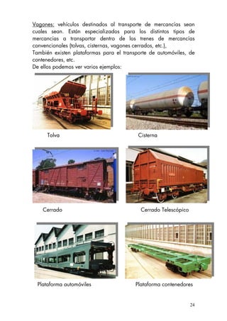 Vagones: vehículos destinados al transporte de mercancías sean
cuales sean. Están especializados para los distintos tipos de
mercancías a transportar dentro de los trenes de mercancías
convencionales (tolvas, cisternas, vagones cerrados, etc.),
También existen plataformas para el transporte de automóviles, de
contenedores, etc.
De ellos podemos ver varios ejemplos:
Tolva Cisterna
Cerrado Cerrado Telescópico
Plataforma automóviles Plataforma contenedores
24
 