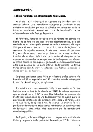 3
INTRODUCCIÓN:
1. Hitos históricos en el transporte ferroviario.
En el año 1804 se inauguró en Inglaterra el primer ferrocarril de
servicio público. Unía Wands-Worth-Croydon y Carshalton y sus
trenes eran remolcados por tiros de caballos. Diez años más tarde se
inició un movimiento revolucionario con la introducción de la
máquina de vapor de George Stephenson.
El ferrocarril, también conocido con el nombre de camino de
hierro, no es fruto de una idea surgida espontáneamente, sino del
resultado de un prolongado proceso iniciado a mediados del siglo
XVII para el transporte de carbón en las minas de Inglaterra y
Alemania. En aquellos entonces, la vía estaba construida por unos
largueros de madera apoyados y clavados sobre unas traviesas,
también de madera. Más tarde, para evitar el desgaste de la
madera, se forraron las caras superiores de los largueros con chapa;
al propio tiempo se conseguía el guiado de las ruedas añadiendo a
éstas una pestaña en su parte interna. Posteriormente, su forma
tronco-cónica permitió mayores velocidades al facilitar la inscripción
de los carruajes en las curvas.
Se puede considerar como fecha en la historia de los caminos de
hierro la del 27 de septiembre de 1825, que fue cuando se inauguró
la línea Stockton-Darlington, en Inglaterra.
Los intentos precursores de construcción de ferrocarriles en España
tuvieron lugar a fines de la década de 1820. La primera concesión
que se otorgó fue en 1829 a José Diez Imbrechts, terrateniente de
Puerto Real y propietario de una bodega de vinos en Cádiz, para un
proyecto de construcción de ferrocarril entre Jerez y el Portal, sobre
el río Guadalete, de apenas 6 Km. de longitud. La empresa fracasó
por falta de financiación. Hubo varios intentos más de construcciones
de ferrocarril, pero todas ellas fracasaron por la inestabilidad
económica y política.
En España, el ferrocarril llegó primero a la provincia caribeña de
Cuba, y después al suelo peninsular. En efecto, el 19 de noviembre
 