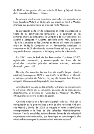 4
de 1837 se inauguraba el tramo entre La Habana y Bejucal, dentro
de la línea de La Habana a Güines.
La primera construcción ferroviaria peninsular correspondió a la
línea Barcelona-Mataró en 1848; a la que siguió en 1851 el Madrid-
Aranjuez que posteriormente se prolongó hasta Albacete.
La aprobación de la ley de ferrocarriles en 1855 desencadenó la
fiebre de las construcciones ferroviarias y la aparición de las
primeras empresas ferroviarias; la Compañía de los Ferrocarriles de
Madrid a Zaragoza y Alicante, conocida como MZA surgió en
1856; la Compañía de los Caminos de Hierro del Norte de España
surge en 1858; la Compañía de los Ferrocarriles Andaluces se
constituye en 1877 absorbiendo distintas líneas del Sur; y así fueron
surgiendo distintas compañías a lo largo y ancho de la Península.
En 1941 nace la Red de los Ferrocarriles Españoles RENFE,
aglutinando, rescatando, y reconstruyendo las líneas de las
principales compañías privadas existentes entonces, destruidas
durante la guerra civil.
Durante años coexisten los tres tipos de tracción (vapor, diesel y
eléctrica), hasta que en 1975 en la estación de Vicálvaro en Madrid,
el entonces príncipe de Asturias, hoy rey de España Juan Carlos I,
apagó la última caja de fuegos de la tracción vapor.
A finales de la década de los ochenta, se transforma radicalmente
la estructura interna de la compañía, pasando de la organización
departamental, a dividirla en “Unidades de Negocio” (UU.NN.),
introduciendo un nuevo modelo de gestión.
Otro hito histórico en el ferrocarril español se dio en 1992 con la
inauguración de la primera línea y tren de alta velocidad AVE que
une Madrid y Sevilla. En 2004 se inauguró el tramo Madrid-Lleida
correspondiente a la línea de alta velocidad Madrid-Barcelona-
Francia. Y en la actualidad existen diversas líneas de alta velocidad
en proyecto y en construcción, que harán que en poco tiempo la alta
velocidad abarque prácticamente todo el territorio nacional.
 