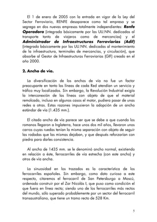5
El 1 de enero de 2005 con la entrada en vigor de la Ley del
Sector Ferroviario, RENFE desaparece como tal empresa y se
segrega en dos nuevas empresas totalmente independientes: Renfe
Operadora (integrada básicamente por las UU.NN. dedicadas al
transporte tanto de viajeros como de mercancías) y el
Administrador de Infraestructuras Ferroviarias (Adif)
(integrado básicamente por las UU.NN. dedicadas al mantenimiento
de la infraestructura, terminales de mercancías, y circulación), que
absorbe al Gestor de Infraestructuras Ferroviarias (GIF) creado en el
año 2000.
2. Ancho de vía.
La diversificación de los anchos de vía no fue un factor
preocupante en tanto las líneas de cada Red atendían un servicio y
tráfico muy localizados. Sin embargo, la Revolución Industrial exigía
la interconexión de las líneas con objeto de que el material
remolcado, incluso en algunos casos el motor, pudiera pasar de unas
redes a otras. Estas razones impusieron la adopción de un ancho
estándar de vía (1.435 mm.).
El citado ancho de vía parece ser que se debe a que cuando los
romanos llegaron a Inglaterra, hace unos dos mil años, llevaron unos
carros cuyas ruedas tenían la misma separación con objeto de seguir
las rodadas que las mismas dejaban, y que después reforzarían con
piedra para darles consistencia.
Al ancho de 1435 mm. se le denominó ancho normal, existiendo
en relación a éste, ferrocarriles de vía estrecha (con este ancho) y
otros de vía ancha.
La sinuosidad en los trazados es la característica de los
ferrocarriles españoles. Sin embargo, como dato curioso a este
respecto, citaremos el ferrocarril de San Petersburgo a Moscú,
ordenado construir por el Zar Nicolás I, que puso como condición el
que fuera en línea recta; siendo uno de los ferrocarriles más rectos
del mundo, sólo superado probablemente por un sector del ferrocarril
transaustraliano, que tiene un tramo recto de 528 Km.
 