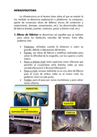 INFRAESTRUCTURA
La infraestructura es el terreno base sobre el que se asienta la
vía; también se denomina explanación o plataforma. La componen,
aparte de numerosas obras de defensa (muros de contención y
sostenimiento, drenajes, saneamientos, etc.), las denominadas obras
de fabrica (túneles, puentes, viaductos, pasos a distinto nivel, etc.).
1. Obras de fábrica: se denominan así aquellas que se realizan
para salvar los obstáculos naturales del terreno. Entre ellas
podemos citar:
• Viaductos: utilizados cuando la distancia a cubrir es
grande, debido a depresiones del terreno.
• Puentes: son obras de fábrica o metálicas realizadas para
salvar la dificultad de la orografía, con luz superior a ocho
metros.
• Pasos a distinto nivel: tanto superiores como inferiores que
permiten el cruzamiento entre distintos viales ya sean
carretera-ferrocarril o ferrocarril-ferrocarril.
• Pasos a nivel: aunque realmente no es una obra de fábrica
pues el cruce de ambos viales es al mismo nivel, los
podemos incluir en este punto.
• Túneles: para el paso por zonas montañosas y para salvar
zonas urbanas.
PUENTES
VIADUCTOS
PASOS
SUPERIORES / INFERIORES
6
TÚNELES
 