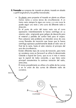 2. Trazado: se compone de: trazado en planta, trazado en alzado
o perfil longitudinal y los perfiles transversales.
• En planta: para proyectar el trazado en planta se utilizan
tramos rectos y curvos (arcos de circunferencia). A un
tramo recto siempre le sigue uno curvo; y a uno curvo le
puede seguir uno recto u otro curvo de diferente radio o
dirección.
En el punto de unión del tramo recto con el curvo
aparecería instantáneamente la fuerza centrifuga en su
máximo valor, originando gran peligro de descarrile para
el material y perdida de confort total para el viajero.
Para subsanar este problema se intercalan arcos de unas
curvas llamadas de transición que hacen que la fuerza
centrifuga aparezca paulatinamente desde el valor cero al
final de la recta, hasta el valor máximo al principio del
arco de circunferencia.
Existen diferentes tipos de curvas de transición, pero tanto
en carreteras como en ferrocarril se utiliza la denominada
Clotoide o Espiral de Cornu, que no es ni más ni menos
que la espiral de todos conocida, y que tiene como
principal característica la continua variación del radio,
entre otras.
El mismo procedimiento se utiliza a la salida de las curvas
o en la unión de dos curvas de diferente radio de
curvatura.
RECTA
CURVA
7
CLOTOIDE
CURVA
RECTA
CLOTOIDE
 