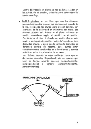 Dentro del trazado en planta no nos podemos olvidar en
las curvas, de los peraltes, utilizados para contrarrestar la
fuerza centrífuga.
• Perfil longitudinal: es una línea que une los diferentes
planos denominados rasantes que componen el trazado de
la vía, recogiendo las alturas sobre el nivel del mar, con
expresión de la declividad en milímetros por metro. Las
rasantes pueden ser: Rampa es el plano inclinado en
sentido ascendente según el sentido de circulación.
Pendiente es el plano inclinado en sentido descendente
según el sentido de circulación. Horizontal cuando no tiene
declividad alguna. El punto donde cambia la declividad se
denomina cambio de rasante. Estos puntos están
convenientemente señalizados en la línea férrea y además
se indican en los libros horarios de los trenes.
Las distintas rasantes se unen mediante curvas que se
denominan acuerdos. Dependiendo de las rasantes que
unan se llaman acuerdo convexo (rampa-horizontal,
rampa-pendiente) o cóncavo (pendiente-horizontal,
pendiente-rampa).
8
 