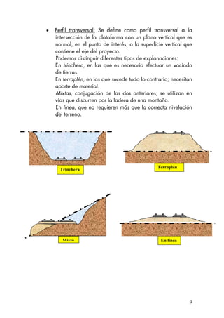 • Perfil transversal: Se define como perfil transversal a la
intersección de la plataforma con un plano vertical que es
normal, en el punto de interés, a la superficie vertical que
contiene el eje del proyecto.
Podemos distinguir diferentes tipos de explanaciones:
En trinchera, en las que es necesario efectuar un vaciado
de tierras.
En terraplén, en las que sucede todo lo contrario; necesitan
aporte de material.
Mixtas, conjugación de las dos anteriores; se utilizan en
vías que discurren por la ladera de una montaña.
En línea, que no requieren más que la correcta nivelación
del terreno.
Trinchera
Terraplén
Mixto En línea
9
 