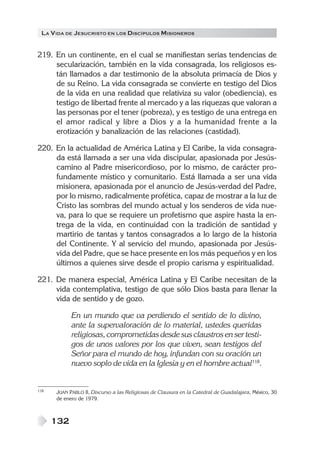 LA V IDA DE JESUCRISTO EN LOS DISCÍPULOS MISIONEROS


219. En un continente, en el cual se manifiestan serias tendencias de
     secularización, también en la vida consagrada, los religiosos es-
     tán llamados a dar testimonio de la absoluta primacía de Dios y
     de su Reino. La vida consagrada se convierte en testigo del Dios
     de la vida en una realidad que relativiza su valor (obediencia), es
     testigo de libertad frente al mercado y a las riquezas que valoran a
     las personas por el tener (pobreza), y es testigo de una entrega en
     el amor radical y libre a Dios y a la humanidad frente a la
     erotización y banalización de las relaciones (castidad).

220. En la actualidad de América Latina y El Caribe, la vida consagra-
     da está llamada a ser una vida discipular, apasionada por Jesús-
     camino al Padre misericordioso, por lo mismo, de carácter pro-
     fundamente místico y comunitario. Está llamada a ser una vida
     misionera, apasionada por el anuncio de Jesús-verdad del Padre,
     por lo mismo, radicalmente profética, capaz de mostrar a la luz de
     Cristo las sombras del mundo actual y los senderos de vida nue-
     va, para lo que se requiere un profetismo que aspire hasta la en-
     trega de la vida, en continuidad con la tradición de santidad y
     martirio de tantas y tantos consagrados a lo largo de la historia
     del Continente. Y al servicio del mundo, apasionada por Jesús-
     vida del Padre, que se hace presente en los más pequeños y en los
     últimos a quienes sirve desde el propio carisma y espiritualidad.

221. De manera especial, América Latina y El Caribe necesitan de la
     vida contemplativa, testigo de que sólo Dios basta para llenar la
     vida de sentido y de gozo.

            En un mundo que va perdiendo el sentido de lo divino,
            ante la supervaloración de lo material, ustedes queridas
            religiosas, comprometidas desde sus claustros en ser testi-
            gos de unos valores por los que viven, sean testigos del
            Señor para el mundo de hoy, infundan con su oración un
            nuevo soplo de vida en la Iglesia y en el hombre actual118.


118   JUAN PABLO II, Discurso a las Religiosas de Clausura en la Catedral de Guadalajara, México, 30
      de enero de 1979.



      132
 