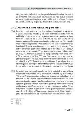 LA MISIÓN DE LOS DISCÍPULOS AL SERVICIO DE LA VIDA PLENA


      titud hambrienta le ofrece más que el alivio del hambre. Se entre-
      ga Él mismo como la vida en abundancia. La vida nueva en Cristo
      es participación en la vida de amor del Dios Uno y Trino. Comien-
      za en el bautismo y llega a su plenitud en la resurrección final.

7.1.3 Al servicio de una vida plena para todos
358. Pero, las condiciones de vida de muchos abandonados, excluidos
     e ignorados en su miseria y su dolor, contradicen este proyecto
     del Padre e interpelan a los creyentes a un mayor compromiso a
     favor de la cultura de la vida. El Reino de vida que Cristo vino a
     traer es incompatible con esas situaciones inhumanas. Si pretende-
     mos cerrar los ojos ante estas realidades no somos defensores de
     la vida del Reino y nos situamos en el camino de la muerte: “No-
     sotros sabemos que hemos pasado de la muerte a la vida porque
     amamos a los hermanos. El que no ama permanece en la muerte”
     (1 Jn 3, 14). Hay que subrayar “la inseparable relación entre amor
     a Dios y amor al prójimo”204, que “invita a todos a suprimir las
     graves desigualdades sociales y las enormes diferencias en el acce-
     so a los bienes”205. Tanto la preocupación por desarrollar estructu-
     ras más justas como por transmitir los valores sociales del Evange-
     lio, se sitúan en este contexto de servicio fraterno a la vida digna.

359. Descubrimos, así, una ley profunda de la realidad: la vida sólo se
     desarrolla plenamente en la comunión fraterna y justa. Porque
     “Dios en Cristo no redime solamente la persona individual, sino
     también las relaciones sociales entre los seres humanos”206. Ante
     diversas situaciones que manifiestan la ruptura entre hermanos, nos
     apremia que la fe católica de nuestros pueblos latinoamericanos y
     caribeños se manifieste en una vida más digna para todos. El rico
     magisterio social de la Iglesia nos indica que no podemos concebir
     una oferta de vida en Cristo sin un dinamismo de liberación inte-
     gral, de humanización, de reconciliación y de inserción social.

204   DCE 16.
205   DI 4.
206   CDSI 52.



                                                                  193
 