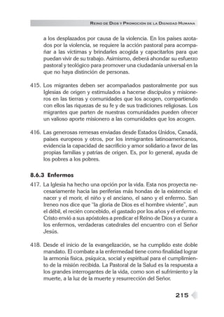 R EINO DE DIOS Y P ROMOCIÓN DE LA DIGNIDAD HUMANA


     a los desplazados por causa de la violencia. En los países azota-
     dos por la violencia, se requiere la acción pastoral para acompa-
     ñar a las víctimas y brindarles acogida y capacitarlos para que
     puedan vivir de su trabajo. Asimismo, deberá ahondar su esfuerzo
     pastoral y teológico para promover una ciudadanía universal en la
     que no haya distinción de personas.

415. Los migrantes deben ser acompañados pastoralmente por sus
     Iglesias de origen y estimulados a hacerse discípulos y misione-
     ros en las tierras y comunidades que los acogen, compartiendo
     con ellos las riquezas de su fe y de sus tradiciones religiosas. Los
     migrantes que parten de nuestras comunidades pueden ofrecer
     un valioso aporte misionero a las comunidades que los acogen.

416. Las generosas remesas enviadas desde Estados Unidos, Canadá,
     países europeos y otros, por los inmigrantes latinoamericanos,
     evidencia la capacidad de sacrificio y amor solidario a favor de las
     propias familias y patrias de origen. Es, por lo general, ayuda de
     los pobres a los pobres.

8.6.3 Enfermos
417. La Iglesia ha hecho una opción por la vida. Esta nos proyecta ne-
     cesariamente hacia las periferias más hondas de la existencia: el
     nacer y el morir, el niño y el anciano, el sano y el enfermo. San
     Ireneo nos dice que “la gloria de Dios es el hombre viviente”, aun
     el débil, el recién concebido, el gastado por los años y el enfermo.
     Cristo envió a sus apóstoles a predicar el Reino de Dios y a curar a
     los enfermos, verdaderas catedrales del encuentro con el Señor
     Jesús.

418. Desde el inicio de la evangelización, se ha cumplido este doble
     mandato. El combate a la enfermedad tiene como finalidad lograr
     la armonía física, psíquica, social y espiritual para el cumplimien-
     to de la misión recibida. La Pastoral de la Salud es la respuesta a
     los grandes interrogantes de la vida, como son el sufrimiento y la
     muerte, a la luz de la muerte y resurrección del Señor.


                                                                 215
 