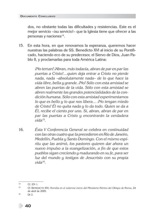 DOCUMENTO CONCLUSIVO


      dos, no obstante todas las dificultades y resistencias. Este es el
      mejor servicio –¡su servicio!– que la Iglesia tiene que ofrecer a las
      personas y naciones14.

15. En esta hora, en que renovamos la esperanza, queremos hacer
    nuestras las palabras de SS. Benedicto XVI al inicio de su Pontifi-
    cado, haciendo eco de su predecesor, el Siervo de Dios, Juan Pa-
    blo II, y proclamarlas para toda América Latina:

            ¡No teman! ¡Abran, más todavía, abran de par en par las
            puertas a Cristo!…quien deja entrar a Cristo no pierde
            nada, nada –absolutamente nada– de lo que hace la
            vida libre, bella y grande. ¡No! Sólo con esta amistad se
            abren las puertas de la vida. Sólo con esta amistad se
            abren realmente las grandes potencialidades de la con-
            dición humana. Sólo con esta amistad experimentamos
            lo que es bello y lo que nos libera… ¡No tengan miedo
            de Cristo! Él no quita nada y lo da todo. Quien se da a
            Él, recibe el ciento por uno. Sí, abran, abran de par en
            par las puertas a Cristo y encontrarán la verdadera
            vida15.

16.         Ésta V Conferencia General se celebra en continuidad
            con las otras cuatro que la precedieron en Río de Janeiro,
            Medellín, Puebla y Santo Domingo. Con el mismo espí-
            ritu que las animó, los pastores quieren dar ahora un
            nuevo impulso a la evangelización, a fin de que estos
            pueblos sigan creciendo y madurando en su fe, para ser
            luz del mundo y testigos de Jesucristo con su propia
            vida16.




14    Cf. EN 1.
15    Cf. BENEDICTO XVI, Homilía en el solemne inicio del Ministerio Petrino del Obispo de Roma, 24
      de abril de 2005.
16    DI 2.



      40
 