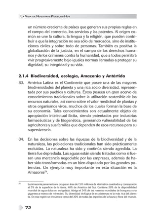 LA VIDA DE NUESTROS PUEBLOS HOY


     un número creciente de países que generan sus propias reglas en
     el campo del comercio, los servicios y las patentes. Al origen co-
     mún se une la cultura, la lengua y la religión, que pueden contri-
     buir a que la integración no sea sólo de mercados, sino de institu-
     ciones civiles y sobre todo de personas. También es positiva la
     globalización de la justicia, en el campo de los derechos huma-
     nos y de los crímenes contra la humanidad, que a todos permitirá
     vivir progresivamente bajo iguales normas llamadas a proteger su
     dignidad, su integridad y su vida.

2.1.4 Biodiversidad, ecología, Amazonia y Antártida
83. América Latina es el Continente que posee una de las mayores
    biodiversidades del planeta y una rica socio diversidad, represen-
    tada por sus pueblos y culturas. Éstos poseen un gran acervo de
    conocimientos tradicionales sobre la utilización sostenible de los
    recursos naturales, así como sobre el valor medicinal de plantas y
    otros organismos vivos, muchos de los cuales forman la base de
    su economía. Tales conocimientos son actualmente objeto de
    apropiación intelectual ilícita, siendo patentados por industrias
    farmacéuticas y de biogenética, generando vulnerabilidad de los
    agricultores y sus familias que dependen de esos recursos para su
    supervivencia.

84. En las decisiones sobre las riquezas de la biodiversidad y de la
    naturaleza, las poblaciones tradicionales han sido prácticamente
    excluidas. La naturaleza ha sido y continúa siendo agredida. La
    tierra fue depredada. Las aguas están siendo tratadas como si fue-
    ran una mercancía negociable por las empresas, además de ha-
    ber sido transformadas en un bien disputado por las grandes po-
    tencias. Un ejemplo muy importante en esta situación es la
    Amazonia29.

29   La Amazonia panamericana ocupa un área de 7,01 millones de kilómetros cuadrados y corresponde
     al 5% de la superficie de la tierra, 40% de América del Sur. Contiene 20% de la disponibilidad
     mundial de agua dulce no congelada. Abriga el 34% de las reservas mundiales de bosques y una
     gigantesca reserva de minerales. Su diversidad biológica de ecosistemas es la más rica del plane-
     ta. En esa región se encuentra cerca del 30% de todas las especies de la fauna y flora del mundo.



     72
 