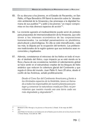 M IRADA DE LOS DISCÍPULOS MISIONEROS SOBRE LA REALIDAD


85. En su discurso a los jóvenes, en el Estadio de Pacaembu, en San
    Pablo, el Papa Benedicto XVI llamó la atención sobre la “devasta-
    ción ambiental de la Amazonia y las amenazas a la dignidad hu-
    mana de sus pueblos”30 y pidió a los jóvenes “un mayor compro-
    miso en los más diversos espacios de acción”31.

86. La creciente agresión al medioambiente puede servir de pretexto
    para propuestas de internacionalización de la Amazonia, que sólo
    sirven a los intereses económicos de las corporaciones
    transnacionales. La sociedad panamazónica es pluriétnica,
    pluricultural y plurirreligiosa. En ella se está intensificando, cada
    vez más, la disputa por la ocupación del territorio. Las poblacio-
    nes tradicionales de la región quieren que sus territorios sean re-
    conocidos y legalizados.

87. Además, constatamos el retroceso de los hielos en todo el mun-
    do: el deshielo del Ártico, cuyo impacto ya se está viendo en la
    flora y fauna de ese ecosistema; también el calentamiento global
    se hace sentir en el estruendoso crepitar de los bloques de hielo
    antártico que reducen la cobertura glacial del Continente y que
    regula el clima del mundo. Juan Pablo II, hace 20 años, desde el
    confín de las Américas, señaló proféticamente:

           Desde el Cono Sur del Continente Americano y frente a
           los ilimitados espacios de la Antártida, lanzo un llama-
           do a todos los responsables de nuestro planeta para pro-
           teger y conservar la naturaleza creada por Dios: no per-
           mitamos que nuestro mundo sea una tierra cada vez
           más degradada y degradante32.




30   BENEDICTO XVI, Mensaje a los jóvenes en Pacaembu 2; Brasil, 10 de mayo de 2007.
31   Ibíd.
32   JUAN PABLO II, Homilía en la Celebración de la Palabra para los fieles de la Zona Austral de Chile
     7; Punta Arenas, 4 de abril de 1987.



                                                                                           73
 