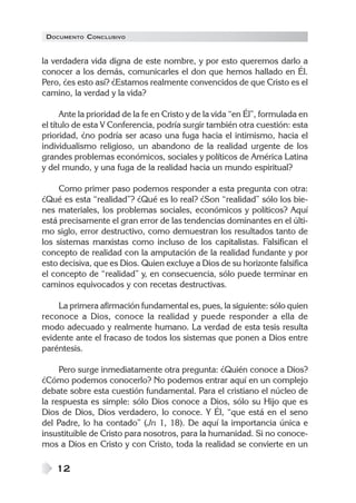 DOCUMENTO CONCLUSIVO
12
la verdadera vida digna de este nombre, y por esto queremos darlo a
conocer a los demás, comunicarles el don que hemos hallado en Él.
Pero, ¿es esto así? ¿Estamos realmente convencidos de que Cristo es el
camino, la verdad y la vida?
Ante la prioridad de la fe en Cristo y de la vida “en Él”, formulada en
el título de esta V Conferencia, podría surgir también otra cuestión: esta
prioridad, ¿no podría ser acaso una fuga hacia el intimismo, hacia el
individualismo religioso, un abandono de la realidad urgente de los
grandes problemas económicos, sociales y políticos de América Latina
y del mundo, y una fuga de la realidad hacia un mundo espiritual?
Como primer paso podemos responder a esta pregunta con otra:
¿Qué es esta “realidad”? ¿Qué es lo real? ¿Son “realidad” sólo los bie-
nes materiales, los problemas sociales, económicos y políticos? Aquí
está precisamente el gran error de las tendencias dominantes en el últi-
mo siglo, error destructivo, como demuestran los resultados tanto de
los sistemas marxistas como incluso de los capitalistas. Falsifican el
concepto de realidad con la amputación de la realidad fundante y por
esto decisiva, que es Dios. Quien excluye a Dios de su horizonte falsifica
el concepto de “realidad” y, en consecuencia, sólo puede terminar en
caminos equivocados y con recetas destructivas.
La primera afirmación fundamental es, pues, la siguiente: sólo quien
reconoce a Dios, conoce la realidad y puede responder a ella de
modo adecuado y realmente humano. La verdad de esta tesis resulta
evidente ante el fracaso de todos los sistemas que ponen a Dios entre
paréntesis.
Pero surge inmediatamente otra pregunta: ¿Quién conoce a Dios?
¿Cómo podemos conocerlo? No podemos entrar aquí en un complejo
debate sobre esta cuestión fundamental. Para el cristiano el núcleo de
la respuesta es simple: sólo Dios conoce a Dios, sólo su Hijo que es
Dios de Dios, Dios verdadero, lo conoce. Y Él, “que está en el seno
del Padre, lo ha contado” (Jn 1, 18). De aquí la importancia única e
insustituible de Cristo para nosotros, para la humanidad. Si no conoce-
mos a Dios en Cristo y con Cristo, toda la realidad se convierte en un
 