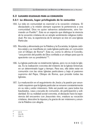 111
LA COMUNIÓN DE LOS DISCÍPULOS MISIONEROS EN LA IGLESIA
5.2 LUGARES ECLESIALES PARA LA COMUNIÓN
5.2.1 La diócesis, lugar privilegiado de la comunión
164. La vida en comunidad es esencial a la vocación cristiana. El
discipulado y la misión siempre suponen la pertenencia a una
comunidad. Dios no quiso salvarnos aisladamente, sino for-
mando un Pueblo77
. Este es un aspecto que distingue la vivencia
de la vocación cristiana de un simple sentimiento religioso indivi-
dual. Por eso, la experiencia de fe siempre se vive en una Iglesia
Particular.
165. Reunida y alimentada por la Palabra y la Eucaristía, la Iglesia cató-
lica existe y se manifiesta en cada Iglesia particular, en comunión
con el Obispo de Roma78
. Esta es, como lo afirma el Concilio,
“una porción del pueblo de Dios confiada a un obispo para que la
apaciente con su presbiterio”79
.
166. La Iglesia particular es totalmente Iglesia, pero no es toda la Igle-
sia. Es la realización concreta del misterio de la Iglesia Universal,
en un determinado lugar y tiempo. Para eso, ella debe estar en
comunión con las otras Iglesias particulares y bajo el pastoreo
supremo del Papa, Obispo de Roma, que preside todas las
Iglesias.
167. La maduración en el seguimiento de Jesús y la pasión por anun-
ciarlo requieren que la Iglesia particular se renueve constantemente
en su vida y ardor misionero. Sólo así puede ser, para todos los
bautizados, casa y escuela de comunión, de participación y soli-
daridad. En su realidad social concreta, el discípulo hace la expe-
riencia del encuentro con Jesucristo vivo, madura su vocación
cristiana, descubre la riqueza y la gracia de ser misionero y anun-
cia la Palabra con alegría.
77 LG 9.
78 ChL 85.
79 ChD 11.
 