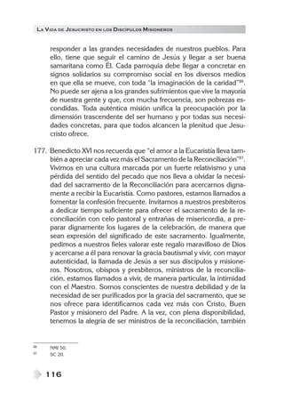 LA VIDA DE JESUCRISTO EN LOS DISCÍPULOS MISIONEROS
116
responder a las grandes necesidades de nuestros pueblos. Para
ello, tiene que seguir el camino de Jesús y llegar a ser buena
samaritana como Él. Cada parroquia debe llegar a concretar en
signos solidarios su compromiso social en los diversos medios
en que ella se mueve, con toda “la imaginación de la caridad”86
.
No puede ser ajena a los grandes sufrimientos que vive la mayoría
de nuestra gente y que, con mucha frecuencia, son pobrezas es-
condidas. Toda auténtica misión unifica la preocupación por la
dimensión trascendente del ser humano y por todas sus necesi-
dades concretas, para que todos alcancen la plenitud que Jesu-
cristo ofrece.
177. Benedicto XVI nos recuerda que “el amor a la Eucaristía lleva tam-
bién a apreciar cada vez más el Sacramento de la Reconciliación”87
.
Vivimos en una cultura marcada por un fuerte relativismo y una
pérdida del sentido del pecado que nos lleva a olvidar la necesi-
dad del sacramento de la Reconciliación para acercarnos digna-
mente a recibir la Eucaristía. Como pastores, estamos llamados a
fomentar la confesión frecuente. Invitamos a nuestros presbíteros
a dedicar tiempo suficiente para ofrecer el sacramento de la re-
conciliación con celo pastoral y entrañas de misericordia, a pre-
parar dignamente los lugares de la celebración, de manera que
sean expresión del significado de este sacramento. Igualmente,
pedimos a nuestros fieles valorar este regalo maravilloso de Dios
y acercarse a él para renovar la gracia bautismal y vivir, con mayor
autenticidad, la llamada de Jesús a ser sus discípulos y misione-
ros. Nosotros, obispos y presbíteros, ministros de la reconcilia-
ción, estamos llamados a vivir, de manera particular, la intimidad
con el Maestro. Somos conscientes de nuestra debilidad y de la
necesidad de ser purificados por la gracia del sacramento, que se
nos ofrece para identificarnos cada vez más con Cristo, Buen
Pastor y misionero del Padre. A la vez, con plena disponibilidad,
tenemos la alegría de ser ministros de la reconciliación, también
86 NMI 50.
87 SC 20.
 