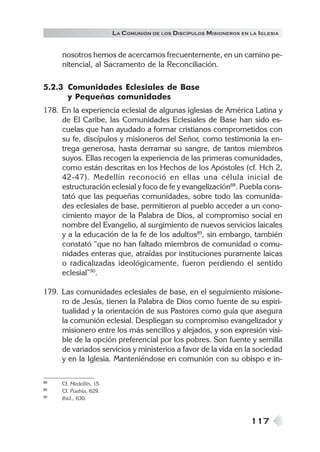 117
LA COMUNIÓN DE LOS DISCÍPULOS MISIONEROS EN LA IGLESIA
nosotros hemos de acercarnos frecuentemente, en un camino pe-
nitencial, al Sacramento de la Reconciliación.
5.2.3 Comunidades Eclesiales de Base
y Pequeñas comunidades
178. En la experiencia eclesial de algunas iglesias de América Latina y
de El Caribe, las Comunidades Eclesiales de Base han sido es-
cuelas que han ayudado a formar cristianos comprometidos con
su fe, discípulos y misioneros del Señor, como testimonia la en-
trega generosa, hasta derramar su sangre, de tantos miembros
suyos. Ellas recogen la experiencia de las primeras comunidades,
como están descritas en los Hechos de los Apóstoles (cf. Hch 2,
42-47). Medellín reconoció en ellas una célula inicial de
estructuración eclesial y foco de fe y evangelización88
. Puebla cons-
tató que las pequeñas comunidades, sobre todo las comunida-
des eclesiales de base, permitieron al pueblo acceder a un cono-
cimiento mayor de la Palabra de Dios, al compromiso social en
nombre del Evangelio, al surgimiento de nuevos servicios laicales
y a la educación de la fe de los adultos89
, sin embargo, también
constató “que no han faltado miembros de comunidad o comu-
nidades enteras que, atraídas por instituciones puramente laicas
o radicalizadas ideológicamente, fueron perdiendo el sentido
eclesial”90
.
179. Las comunidades eclesiales de base, en el seguimiento misione-
ro de Jesús, tienen la Palabra de Dios como fuente de su espiri-
tualidad y la orientación de sus Pastores como guía que asegura
la comunión eclesial. Despliegan su compromiso evangelizador y
misionero entre los más sencillos y alejados, y son expresión visi-
ble de la opción preferencial por los pobres. Son fuente y semilla
de variados servicios y ministerios a favor de la vida en la sociedad
y en la Iglesia. Manteniéndose en comunión con su obispo e in-
88 Cf. Medellín, 15.
89 Cf. Puebla, 629.
90 Ibíd., 630.
 