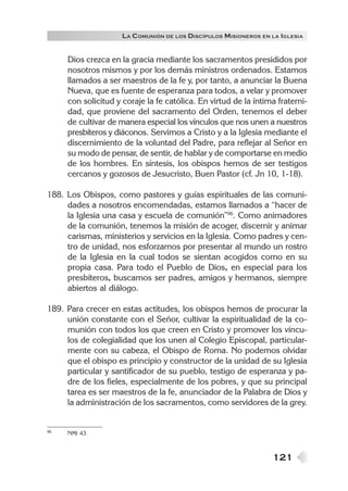 121
LA COMUNIÓN DE LOS DISCÍPULOS MISIONEROS EN LA IGLESIA
Dios crezca en la gracia mediante los sacramentos presididos por
nosotros mismos y por los demás ministros ordenados. Estamos
llamados a ser maestros de la fe y, por tanto, a anunciar la Buena
Nueva, que es fuente de esperanza para todos, a velar y promover
con solicitud y coraje la fe católica. En virtud de la íntima fraterni-
dad, que proviene del sacramento del Orden, tenemos el deber
de cultivar de manera especial los vínculos que nos unen a nuestros
presbíteros y diáconos. Servimos a Cristo y a la Iglesia mediante el
discernimiento de la voluntad del Padre, para reflejar al Señor en
su modo de pensar, de sentir, de hablar y de comportarse en medio
de los hombres. En síntesis, los obispos hemos de ser testigos
cercanos y gozosos de Jesucristo, Buen Pastor (cf. Jn 10, 1-18).
188. Los Obispos, como pastores y guías espirituales de las comuni-
dades a nosotros encomendadas, estamos llamados a “hacer de
la Iglesia una casa y escuela de comunión”96
. Como animadores
de la comunión, tenemos la misión de acoger, discernir y animar
carismas, ministerios y servicios en la Iglesia. Como padres y cen-
tro de unidad, nos esforzamos por presentar al mundo un rostro
de la Iglesia en la cual todos se sientan acogidos como en su
propia casa. Para todo el Pueblo de Dios, en especial para los
presbíteros, buscamos ser padres, amigos y hermanos, siempre
abiertos al diálogo.
189. Para crecer en estas actitudes, los obispos hemos de procurar la
unión constante con el Señor, cultivar la espiritualidad de la co-
munión con todos los que creen en Cristo y promover los víncu-
los de colegialidad que los unen al Colegio Episcopal, particular-
mente con su cabeza, el Obispo de Roma. No podemos olvidar
que el obispo es principio y constructor de la unidad de su Iglesia
particular y santificador de su pueblo, testigo de esperanza y pa-
dre de los fieles, especialmente de los pobres, y que su principal
tarea es ser maestros de la fe, anunciador de la Palabra de Dios y
la administración de los sacramentos, como servidores de la grey.
96 NMI 43.
 