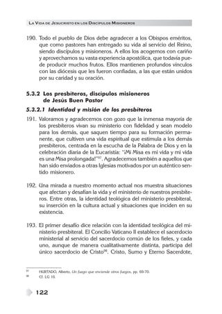 LA VIDA DE JESUCRISTO EN LOS DISCÍPULOS MISIONEROS
122
190. Todo el pueblo de Dios debe agradecer a los Obispos eméritos,
que como pastores han entregado su vida al servicio del Reino,
siendo discípulos y misioneros. A ellos los acogemos con cariño
y aprovechamos su vasta experiencia apostólica, que todavía pue-
de producir muchos frutos. Ellos mantienen profundos vínculos
con las diócesis que les fueron confiadas, a las que están unidos
por su caridad y su oración.
5.3.2 Los presbíteros, discípulos misioneros
de Jesús Buen Pastor
5.3.2.1 Identidad y misión de los presbíteros
191. Valoramos y agradecemos con gozo que la inmensa mayoría de
los presbíteros vivan su ministerio con fidelidad y sean modelo
para los demás, que saquen tiempo para su formación perma-
nente, que cultiven una vida espiritual que estimula a los demás
presbíteros, centrada en la escucha de la Palabra de Dios y en la
celebración diaria de la Eucaristía: “¡Mi Misa es mi vida y mi vida
es una Misa prolongada!”97
. Agradecemos también a aquellos que
han sido enviados a otras Iglesias motivados por un auténtico sen-
tido misionero.
192. Una mirada a nuestro momento actual nos muestra situaciones
que afectan y desafían la vida y el ministerio de nuestros presbíte-
ros. Entre otras, la identidad teológica del ministerio presbiteral,
su inserción en la cultura actual y situaciones que inciden en su
existencia.
193. El primer desafío dice relación con la identidad teológica del mi-
nisterio presbiteral. El Concilio Vaticano II establece el sacerdocio
ministerial al servicio del sacerdocio común de los fieles, y cada
uno, aunque de manera cualitativamente distinta, participa del
único sacerdocio de Cristo98
. Cristo, Sumo y Eterno Sacerdote,
97 HURTADO, Alberto, Un fuego que enciende otros fuegos, pp. 69-70.
98 Cf. LG 10.
 