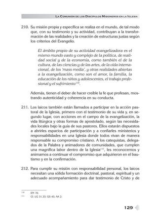 129
LA COMUNIÓN DE LOS DISCÍPULOS MISIONEROS EN LA IGLESIA
210. Su misión propia y específica se realiza en el mundo, de tal modo
que, con su testimonio y su actividad, contribuyan a la transfor-
mación de las realidades y la creación de estructuras justas según
los criterios del Evangelio.
El ámbito propio de su actividad evangelizadora es el
mismo mundo vasto y complejo de la política, de reali-
dad social y de la economía, como también el de la
cultura, de las ciencias y de las artes, de la vida interna-
cional, de los ‘mass media’, y otras realidades abiertas
a la evangelización, como son el amor, la familia, la
educación de los niños y adolescentes, el trabajo profe-
sional y el sufrimiento110
.
Además, tienen el deber de hacer creíble la fe que profesan, mos-
trando autenticidad y coherencia en su conducta.
211. Los laicos también están llamados a participar en la acción pas-
toral de la Iglesia, primero con el testimonio de su vida y, en se-
gundo lugar, con acciones en el campo de la evangelización, la
vida litúrgica y otras formas de apostolado, según las necesida-
des locales bajo la guía de sus pastores. Ellos estarán dispuestos
a abrirles espacios de participación y a confiarles ministerios y
responsabilidades en una Iglesia donde todos vivan de manera
responsable su compromiso cristiano. A los catequistas, delega-
dos de la Palabra y animadores de comunidades, que cumplen
una magnífica labor dentro de la Iglesia111
, les reconocemos y
animamos a continuar el compromiso que adquirieron en el bau-
tismo y en la confirmación.
212. Para cumplir su misión con responsabilidad personal, los laicos
necesitan una sólida formación doctrinal, pastoral, espiritual y un
adecuado acompañamiento para dar testimonio de Cristo y de
110 EN 70.
111 Cf. LG 31.33; GS 43; AA 2.
 