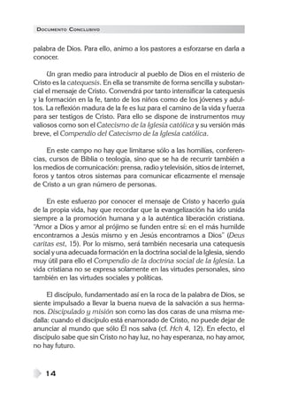 DOCUMENTO CONCLUSIVO
14
palabra de Dios. Para ello, animo a los pastores a esforzarse en darla a
conocer.
Un gran medio para introducir al pueblo de Dios en el misterio de
Cristo es la catequesis. En ella se transmite de forma sencilla y substan-
cial el mensaje de Cristo. Convendrá por tanto intensificar la catequesis
y la formación en la fe, tanto de los niños como de los jóvenes y adul-
tos. La reflexión madura de la fe es luz para el camino de la vida y fuerza
para ser testigos de Cristo. Para ello se dispone de instrumentos muy
valiosos como son el Catecismo de la Iglesia católica y su versión más
breve, el Compendio del Catecismo de la Iglesia católica.
En este campo no hay que limitarse sólo a las homilías, conferen-
cias, cursos de Biblia o teología, sino que se ha de recurrir también a
los medios de comunicación: prensa, radio y televisión, sitios de internet,
foros y tantos otros sistemas para comunicar eficazmente el mensaje
de Cristo a un gran número de personas.
En este esfuerzo por conocer el mensaje de Cristo y hacerlo guía
de la propia vida, hay que recordar que la evangelización ha ido unida
siempre a la promoción humana y a la auténtica liberación cristiana.
“Amor a Dios y amor al prójimo se funden entre sí: en el más humilde
encontramos a Jesús mismo y en Jesús encontramos a Dios” (Deus
caritas est, 15). Por lo mismo, será también necesaria una catequesis
social y una adecuada formación en la doctrina social de la Iglesia, siendo
muy útil para ello el Compendio de la doctrina social de la Iglesia. La
vida cristiana no se expresa solamente en las virtudes personales, sino
también en las virtudes sociales y políticas.
El discípulo, fundamentado así en la roca de la palabra de Dios, se
siente impulsado a llevar la buena nueva de la salvación a sus herma-
nos. Discipulado y misión son como las dos caras de una misma me-
dalla: cuando el discípulo está enamorado de Cristo, no puede dejar de
anunciar al mundo que sólo Él nos salva (cf. Hch 4, 12). En efecto, el
discípulo sabe que sin Cristo no hay luz, no hay esperanza, no hay amor,
no hay futuro.
 