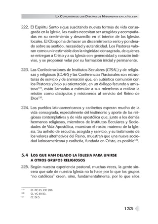 133
LA COMUNIÓN DE LOS DISCÍPULOS MISIONEROS EN LA IGLESIA
222. El Espíritu Santo sigue suscitando nuevas formas de vida consa-
grada en la Iglesia, las cuales necesitan ser acogidas y acompaña-
das en su crecimiento y desarrollo en el interior de las Iglesias
locales. El Obispo ha de hacer un discernimiento serio y pondera-
do sobre su sentido, necesidad y autenticidad. Los Pastores valo-
ran como un inestimable don la virginidad consagrada, de quienes
se entregan a Cristo y a su Iglesia con generosidad y corazón indi-
viso, y se proponen velar por su formación inicial y permanente.
223. Las Confederaciones de Institutos Seculares (CISAL) y de religio-
sas y religiosos (CLAR) y las Conferencias Nacionales son estruc-
turas de servicio y de animación que, en auténtica comunión con
los Pastores y bajo su orientación, en un diálogo fecundo y amis-
toso119
, están llamadas a estimular a sus miembros a realizar la
misión como discípulos y misioneros al servicio del Reino de
Dios120
.
224. Los pueblos latinoamericanos y caribeños esperan mucho de la
vida consagrada, especialmente del testimonio y aporte de las reli-
giosas contemplativas y de vida apostólica que, junto a los demás
hermanos religiosos, miembros de Institutos Seculares y Socie-
dades de Vida Apostólica, muestran el rostro materno de la Igle-
sia. Su anhelo de escucha, acogida y servicio, y su testimonio de
los valores alternativos del Reino, muestran que una nueva socie-
dad latinoamericana y caribeña, fundada en Cristo, es posible121
.
5.4 LOS QUE HAN DEJADO LA IGLESIA PARA UNIRSE
A OTROS GRUPOS RELIGIOSOS
225. Según nuestra experiencia pastoral, muchas veces, la gente sin-
cera que sale de nuestra Iglesia no lo hace por lo que los grupos
“no católicos” creen, sino, fundamentalmente, por lo que ellos
119 Cf. PC 23; CIC 708.
120 Cf. VC 50-53.
121 Cf. DI 5.
 