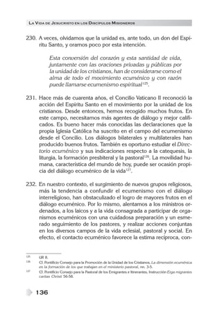 LA VIDA DE JESUCRISTO EN LOS DISCÍPULOS MISIONEROS
136
230. A veces, olvidamos que la unidad es, ante todo, un don del Espí-
ritu Santo, y oramos poco por esta intención.
Esta conversión del corazón y esta santidad de vida,
juntamente con las oraciones privadas y públicas por
la unidad de los cristianos, han de considerarse como el
alma de todo el movimiento ecuménico y con razón
puede llamarse ecumenismo espiritual125
.
231. Hace más de cuarenta años, el Concilio Vaticano II reconoció la
acción del Espíritu Santo en el movimiento por la unidad de los
cristianos. Desde entonces, hemos recogido muchos frutos. En
este campo, necesitamos más agentes de diálogo y mejor califi-
cados. Es bueno hacer más conocidas las declaraciones que la
propia Iglesia Católica ha suscrito en el campo del ecumenismo
desde el Concilio. Los diálogos bilaterales y multilaterales han
producido buenos frutos. También es oportuno estudiar el Direc-
torio ecuménico y sus indicaciones respecto a la catequesis, la
liturgia, la formación presbiteral y la pastoral126
. La movilidad hu-
mana, característica del mundo de hoy, puede ser ocasión propi-
cia del diálogo ecuménico de la vida127
.
232. En nuestro contexto, el surgimiento de nuevos grupos religiosos,
más la tendencia a confundir el ecumenismo con el diálogo
interreligioso, han obstaculizado el logro de mayores frutos en el
diálogo ecuménico. Por lo mismo, alentamos a los ministros or-
denados, a los laicos y a la vida consagrada a participar de orga-
nismos ecuménicos con una cuidadosa preparación y un esme-
rado seguimiento de los pastores, y realizar acciones conjuntas
en los diversos campos de la vida eclesial, pastoral y social. En
efecto, el contacto ecuménico favorece la estima recíproca, con-
125 UR 8.
126 Cf. Pontificio Consejo para la Promoción de la Unidad de los Cristianos, La dimensión ecuménica
en la formación de los que trabajan en el ministerio pastoral, nn. 3-5.
127 Cf. Pontifício Consejo para la Pastoral de los Emigrantes e Itinerantes, Instrucción Erga migrantes
caritas Christi 56-58.
 