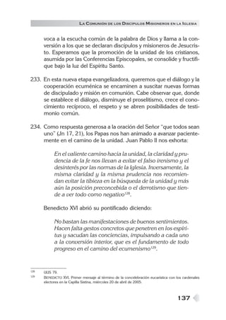 137
LA COMUNIÓN DE LOS DISCÍPULOS MISIONEROS EN LA IGLESIA
voca a la escucha común de la palabra de Dios y llama a la con-
versión a los que se declaran discípulos y misioneros de Jesucris-
to. Esperamos que la promoción de la unidad de los cristianos,
asumida por las Conferencias Episcopales, se consolide y fructifi-
que bajo la luz del Espíritu Santo.
233. En esta nueva etapa evangelizadora, queremos que el diálogo y la
cooperación ecuménica se encaminen a suscitar nuevas formas
de discipulado y misión en comunión. Cabe observar que, donde
se establece el diálogo, disminuye el proselitismo, crece el cono-
cimiento recíproco, el respeto y se abren posibilidades de testi-
monio común.
234. Como respuesta generosa a la oración del Señor “que todos sean
uno” (Jn 17, 21), los Papas nos han animado a avanzar paciente-
mente en el camino de la unidad. Juan Pablo II nos exhorta:
En el valiente camino hacia la unidad, la claridad y pru-
dencia de la fe nos llevan a evitar el falso irenismo y el
desinterés por las normas de la Iglesia. Inversamente, la
misma claridad y la misma prudencia nos recomien-
dan evitar la tibieza en la búsqueda de la unidad y más
aún la posición preconcebida o el derrotismo que tien-
de a ver todo como negativo128
.
Benedicto XVI abrió su pontificado diciendo:
No bastan las manifestaciones de buenos sentimientos.
Hacen falta gestos concretos que penetren en los espíri-
tus y sacudan las conciencias, impulsando a cada uno
a la conversión interior, que es el fundamento de todo
progreso en el camino del ecumenismo129
.
128 UUS 79.
129 BENEDICTO XVI, Primer mensaje al término de la concelebración eucarística con los cardenales
electores en la Capilla Sixtina, miércoles 20 de abril de 2005.
 