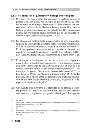 LA VIDA DE JESUCRISTO EN LOS DISCÍPULOS MISIONEROS
138
5.5.2 Relación con el judaísmo y diálogo interreligioso
235. Reconocemos con gratitud los lazos que nos relacionan con el
pueblo judío, con el cual nos une la fe en el único Dios y su Pala-
bra revelada en el Antiguo Testamento130
. Son nuestros “herma-
nos mayores” en la fe de Abraham, Isaac y Jacob. Nos duele la
historia de desencuentros que han sufrido, también en nuestros
países. Son muchas las causas comunes que en la actualidad re-
claman mayor colaboración y aprecio mutuo.
236. Por el soplo del Espíritu Santo y otros medios de Dios conocidos,
la gracia de Cristo puede alcanzar a todos los que Él redimió, más
allá de la comunidad eclesial, todavía de modos diferentes131
.
Explicitar y promover esta salvación, ya operante en el mundo, es
una de las tareas de la Iglesia con respecto a las palabras del Se-
ñor: “Sean mis testigos hasta los extremos de la tierra” (Hch 1, 8).
237. El diálogo interreligioso, en especial con las religiones
monoteístas, se fundamenta justamente en la misión que Cristo
nos confió, solicitando la sabia articulación entre el anuncio y el
diálogo como elementos constitutivos de la evangelización132
. Con
tal actitud, la Iglesia, “Sacramento universal de salvación”133
, re-
fleja la luz de Cristo que “ilumina a todo hombre” (Jn 1, 9). La
presencia de la Iglesia entre las religiones no cristianas está he-
cha de empeño, discernimiento y testimonio, apoyados en la fe,
esperanza y caridad teologales134
.
238. Aún cuando el subjetivismo y la identidad poco definida de cier-
tas propuestas dificulten los contactos, eso no nos permite
abandonar el compromiso y la gracia del diálogo135
. En lugar de
130 Cf. NAe 4.
131 Cf. Pontificio Consejo para el Diálogo Interreligioso y Congregación para la Evangelización de los
Pueblos, Diálogo y anuncio, 1991, 29.
132 Cf. NMI 55.
133 LG 1.
134 Cf. Pontificio Consejo para el Diálogo Interreligioso y Congregación para la Evangelización de los
Pueblos, Diálogo y anuncio, 1991, n. 40.
135 Ibíd., 89.
 