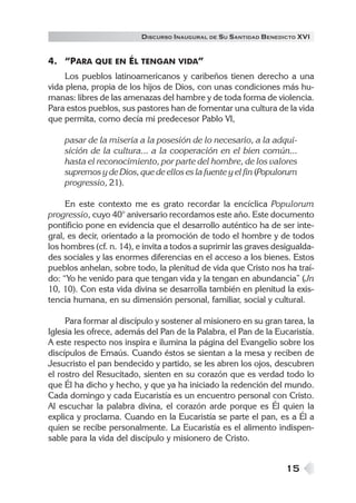 15
DISCURSO INAUGURAL DE SU SANTIDAD BENEDICTO XVI
4. “PARA QUE EN ÉL TENGAN VIDA”
Los pueblos latinoamericanos y caribeños tienen derecho a una
vida plena, propia de los hijos de Dios, con unas condiciones más hu-
manas: libres de las amenazas del hambre y de toda forma de violencia.
Para estos pueblos, sus pastores han de fomentar una cultura de la vida
que permita, como decía mi predecesor Pablo VI,
pasar de la miseria a la posesión de lo necesario, a la adqui-
sición de la cultura... a la cooperación en el bien común...
hasta el reconocimiento, por parte del hombre, de los valores
supremos y de Dios, que de ellos es la fuente y el fin (Populorum
progressio, 21).
En este contexto me es grato recordar la encíclica Populorum
progressio, cuyo 40° aniversario recordamos este año. Este documento
pontificio pone en evidencia que el desarrollo auténtico ha de ser inte-
gral, es decir, orientado a la promoción de todo el hombre y de todos
los hombres (cf. n. 14), e invita a todos a suprimir las graves desigualda-
des sociales y las enormes diferencias en el acceso a los bienes. Estos
pueblos anhelan, sobre todo, la plenitud de vida que Cristo nos ha traí-
do: “Yo he venido para que tengan vida y la tengan en abundancia” (Jn
10, 10). Con esta vida divina se desarrolla también en plenitud la exis-
tencia humana, en su dimensión personal, familiar, social y cultural.
Para formar al discípulo y sostener al misionero en su gran tarea, la
Iglesia les ofrece, además del Pan de la Palabra, el Pan de la Eucaristía.
A este respecto nos inspira e ilumina la página del Evangelio sobre los
discípulos de Emaús. Cuando éstos se sientan a la mesa y reciben de
Jesucristo el pan bendecido y partido, se les abren los ojos, descubren
el rostro del Resucitado, sienten en su corazón que es verdad todo lo
que Él ha dicho y hecho, y que ya ha iniciado la redención del mundo.
Cada domingo y cada Eucaristía es un encuentro personal con Cristo.
Al escuchar la palabra divina, el corazón arde porque es Él quien la
explica y proclama. Cuando en la Eucaristía se parte el pan, es a Él a
quien se recibe personalmente. La Eucaristía es el alimento indispen-
sable para la vida del discípulo y misionero de Cristo.
 