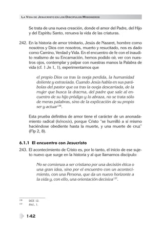 LA VIDA DE JESUCRISTO EN LOS DISCÍPULOS MISIONEROS
142
Se trata de una nueva creación, donde el amor del Padre, del Hijo
y del Espíritu Santo, renueva la vida de las criaturas.
242. En la historia de amor trinitario, Jesús de Nazaret, hombre como
nosotros y Dios con nosotros, muerto y resucitado, nos es dado
como Camino, Verdad y Vida. En el encuentro de fe con el inaudi-
to realismo de su Encarnación, hemos podido oír, ver con nues-
tros ojos, contemplar y palpar con nuestras manos la Palabra de
vida (cf. 1 Jn 1, 1), experimentamos que
el propio Dios va tras la oveja perdida, la humanidad
doliente y extraviada. Cuando Jesús habla en sus pará-
bolas del pastor que va tras la oveja descarriada, de la
mujer que busca la dracma, del padre que sale al en-
cuentro de su hijo pródigo y lo abraza, no se trata sólo
de meras palabras, sino de la explicación de su propio
ser y actuar136
.
Esta prueba definitiva de amor tiene el carácter de un anonada-
miento radical (kénosis), porque Cristo “se humilló a sí mismo
haciéndose obediente hasta la muerte, y una muerte de cruz”
(Flp 2, 8).
6.1.1 El encuentro con Jesucristo
243. El acontecimiento de Cristo es, por lo tanto, el inicio de ese suje-
to nuevo que surge en la historia y al que llamamos discípulo:
No se comienza a ser cristiano por una decisión ética o
una gran idea, sino por el encuentro con un aconteci-
miento, con una Persona, que da un nuevo horizonte a
la vida y, con ello, una orientación decisiva137
.
136 DCE 12.
137 Ibíd., 1.
 