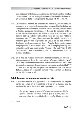 143
EL ITINERARIO FORMATIVO DE LOS DISCÍPULOS MISIONEROS
Esto es justamente lo que, con presentaciones diferentes, nos han
conservado todos los evangelios como el inicio del cristianismo:
un encuentro de fe con la persona de Jesús (cf. Jn 1, 35-39).
244. La naturaleza misma del cristianismo consiste, por lo tanto, en
reconocer la presencia de Jesucristo y seguirlo. Ésa fue la hermo-
sa experiencia de aquellos primeros discípulos que, encontrando
a Jesús, quedaron fascinados y llenos de estupor ante la
excepcionalidad de quien les hablaba, ante el modo cómo los
trataba, correspondiendo al hambre y sed de vida que había en
sus corazones. El evangelista Juan nos ha dejado plasmado el
impacto que produjo la persona de Jesús en los dos primeros
discípulos que lo encontraron, Juan y Andrés. Todo comienza con
una pregunta: “¿Qué buscan?” (Jn 1, 38). A esa pregunta siguió la
invitación a vivir una experiencia: “Vengan y lo verán” (Jn 1, 39).
Esta narración permanecerá en la historia como síntesis única del
método cristiano.
245. En el hoy de nuestro continente latinoamericano, se levanta la
misma pregunta llena de expectativa: “Maestro, ¿dónde vives?”
(Jn 1, 38), ¿dónde te encontramos de manera adecuada para “abrir
un auténtico proceso de conversión, comunión y solidaridad?”138
¿Cuáles son los lugares, las personas, los dones que nos hablan
de ti, nos ponen en comunión contigo y nos permiten ser discípu-
los y misioneros tuyos?
6.1.2 Lugares de encuentro con Jesucristo
246. El encuentro con Cristo, gracias a la acción invisible del Espíritu
Santo, se realiza en la fe recibida y vivida en la Iglesia. Con las
palabras del papa Benedicto XVI, repetimos con certeza:
¡La Iglesia es nuestra casa! ¡Esta es nuestra casa! ¡En la
Iglesia Católica tenemos todo lo que es bueno, todo lo
que es motivo de seguridad y de consuelo! ¡Quien acepta
138 EAm 8.
 
