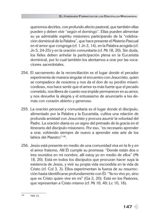 147
EL ITINERARIO FORMATIVO DE LOS DISCÍPULOS MISIONEROS
queremos decirles, con profundo afecto pastoral, que también ellas
pueden y deben vivir “según el domingo”. Ellas pueden alimentar
su ya admirable espíritu misionero participando de la “celebra-
ción dominical de la Palabra”, que hace presente el Misterio Pascual
en el amor que congrega (cf. 1 Jn 3, 14), en la Palabra acogida (cf.
Jn 5, 24-25) y en la oración comunitaria (cf. Mt 18, 20). Sin duda,
los fieles deben anhelar la participación plena en la Eucaristía
dominical, por lo cual también los alentamos a orar por las voca-
ciones sacerdotales.
254. El sacramento de la reconciliación es el lugar donde el pecador
experimenta de manera singular el encuentro con Jesucristo, quien
se compadece de nosotros y nos da el don de su perdón miseri-
cordioso, nos hace sentir que el amor es más fuerte que el pecado
cometido, nos libera de cuanto nos impide permanecer en su amor,
y nos devuelve la alegría y el entusiasmo de anunciarlo a los de-
más con corazón abierto y generoso.
255. La oración personal y comunitaria es el lugar donde el discípulo,
alimentado por la Palabra y la Eucaristía, cultiva una relación de
profunda amistad con Jesucristo y procura asumir la voluntad del
Padre. La oración diaria es un signo del primado de la gracia en el
itinerario del discípulo misionero. Por eso, “es necesario aprender
a orar, volviendo siempre de nuevo a aprender este arte de los
labios del Maestro”146
.
256. Jesús está presente en medio de una comunidad viva en la fe y en
el amor fraterno. Allí Él cumple su promesa: “Donde están dos o
tres reunidos en mi nombre, allí estoy yo en medio de ellos” (Mt
18, 20). Está en todos los discípulos que procuran hacer suya la
existencia de Jesús, y vivir su propia vida escondida en la vida de
Cristo (cf. Col 3, 3). Ellos experimentan la fuerza de su resurrec-
ción hasta identificarse profundamente con Él: “Ya no vivo yo, sino
que es Cristo quien vive en mí” (Ga 2, 20). Está en los Pastores,
que representan a Cristo mismo (cf. Mt 10, 40; Lc 10, 16).
146 NMI 33.
 