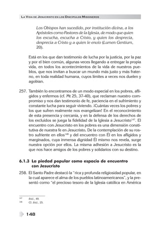 LA VIDA DE JESUCRISTO EN LOS DISCÍPULOS MISIONEROS
148
Los Obispos han sucedido, por institución divina, a los
Apóstoles como Pastores de la Iglesia, de modo que quien
los escucha, escucha a Cristo, y quien los desprecia,
desprecia a Cristo y a quien le envío (Lumen Gentium,
20).
Está en los que dan testimonio de lucha por la justicia, por la paz
y por el bien común, algunas veces llegando a entregar la propia
vida, en todos los acontecimientos de la vida de nuestros pue-
blos, que nos invitan a buscar un mundo más justo y más frater-
no, en toda realidad humana, cuyos límites a veces nos duelen y
agobian.
257. También lo encontramos de un modo especial en los pobres, afli-
gidos y enfermos (cf. Mt 25, 37-40), que reclaman nuestro com-
promiso y nos dan testimonio de fe, paciencia en el sufrimiento y
constante lucha para seguir viviendo. ¡Cuántas veces los pobres y
los que sufren realmente nos evangelizan! En el reconocimiento
de esta presencia y cercanía, y en la defensa de los derechos de
los excluidos se juega la fidelidad de la Iglesia a Jesucristo147
. El
encuentro con Jesucristo en los pobres es una dimensión consti-
tutiva de nuestra fe en Jesucristo. De la contemplación de su ros-
tro sufriente en ellos148
y del encuentro con Él en los afligidos y
marginados, cuya inmensa dignidad Él mismo nos revela, surge
nuestra opción por ellos. La misma adhesión a Jesucristo es la
que nos hace amigos de los pobres y solidarios con su destino.
6.1.3 La piedad popular como espacio de encuentro
con Jesucristo
258. El Santo Padre destacó la “rica y profunda religiosidad popular, en
la cual aparece el alma de los pueblos latinoamericanos”, y la pre-
sentó como “el precioso tesoro de la Iglesia católica en América
147 Ibíd., 49.
148 Cf. Ibíd., 25.
 