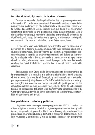 DOCUMENTO CONCLUSIVO
16
La misa dominical, centro de la vida cristiana
De aquí la necesidad de dar prioridad, en los programas pastorales,
a la valorización de la misa dominical. Hemos de motivar a los cristia-
nos para que participen en ella activamente y, si es posible, mejor con
la familia. La asistencia de los padres con sus hijos a la celebración
eucarística dominical es una pedagogía eficaz para comunicar la fe y
un estrecho vínculo que mantiene la unidad entre ellos. El domingo ha
significado, a lo largo de la vida de la Iglesia, el momento privilegiado
del encuentro de las comunidades con el Señor resucitado.
Es necesario que los cristianos experimenten que no siguen a un
personaje de la historia pasada, sino a Cristo vivo, presente en el hoy y
el ahora de sus vidas. Él es el Viviente que camina a nuestro lado, des-
cubriéndonos el sentido de los acontecimientos, del dolor y de la muer-
te, de la alegría y de la fiesta, entrando en nuestras casas y permane-
ciendo en ellas, alimentándonos con el Pan que da la vida. Por eso la
celebración dominical de la Eucaristía ha de ser el centro de la vida
cristiana.
El encuentro con Cristo en la Eucaristía suscita el compromiso de
la evangelización y el impulso a la solidaridad; despierta en el cristiano
el fuerte deseo de anunciar el Evangelio y testimoniarlo en la sociedad
para que sea más justa y humana. De la Eucaristía ha brotado a lo largo
de los siglos un inmenso caudal de caridad, de participación en las
dificultades de los demás, de amor y de justicia. ¡Sólo de la Eucaristía
brotará la civilización del amor, que transformará Latinoamérica y El
Caribe para que, además de ser el continente de la esperanza, sea tam-
bién el continente del amor!
Los problemas sociales y políticos
Llegados a este punto podemos preguntarnos: ¿Cómo puede con-
tribuir la Iglesia a la solución de los urgentes problemas sociales y polí-
ticos, y responder al gran desafío de la pobreza y de la miseria? Los
problemas de América Latina y del Caribe, así como del mundo de hoy,
son múltiples y complejos, y no se pueden afrontar con programas
 
