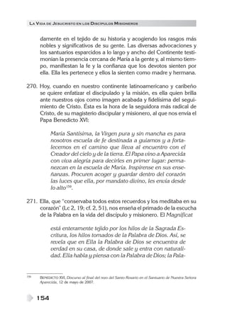 LA VIDA DE JESUCRISTO EN LOS DISCÍPULOS MISIONEROS
154
damente en el tejido de su historia y acogiendo los rasgos más
nobles y significativos de su gente. Las diversas advocaciones y
los santuarios esparcidos a lo largo y ancho del Continente testi-
monian la presencia cercana de María a la gente y, al mismo tiem-
po, manifiestan la fe y la confianza que los devotos sienten por
ella. Ella les pertenece y ellos la sienten como madre y hermana.
270. Hoy, cuando en nuestro continente latinoamericano y caribeño
se quiere enfatizar el discipulado y la misión, es ella quien brilla
ante nuestros ojos como imagen acabada y fidelísima del segui-
miento de Cristo. Ésta es la hora de la seguidora más radical de
Cristo, de su magisterio discipular y misionero, al que nos envía el
Papa Benedicto XVI:
María Santísima, la Virgen pura y sin mancha es para
nosotros escuela de fe destinada a guiarnos y a forta-
lecernos en el camino que lleva al encuentro con el
Creador del cielo y de la tierra. El Papa vino a Aparecida
con viva alegría para decirles en primer lugar: perma-
nezcan en la escuela de María. Inspírense en sus ense-
ñanzas. Procuren acoger y guardar dentro del corazón
las luces que ella, por mandato divino, les envía desde
lo alto159
.
271. Ella, que “conservaba todos estos recuerdos y los meditaba en su
corazón” (Lc 2, 19; cf. 2, 51), nos enseña el primado de la escucha
de la Palabra en la vida del discípulo y misionero. El Magnificat
está enteramente tejido por los hilos de la Sagrada Es-
critura, los hilos tomados de la Palabra de Dios. Así, se
revela que en Ella la Palabra de Dios se encuentra de
verdad en su casa, de donde sale y entra con naturali-
dad. Ella habla y piensa con la Palabra de Dios; la Pala-
159 BENEDICTO XVI, Discurso al final del rezo del Santo Rosario en el Santuario de Nuestra Señora
Aparecida, 12 de mayo de 2007.
 