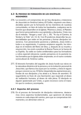 157
EL ITINERARIO FORMATIVO DE LOS DISCÍPULOS MISIONEROS
6.2 EL PROCESO DE FORMACIÓN DE LOS DISCÍPULOS
MISIONEROS
276. La vocación y el compromiso de ser hoy discípulos y misioneros
de Jesucristo en América Latina y El Caribe, requieren una clara y
decidida opción por la formación de los miembros de nuestras
comunidades, en bien de todos los bautizados, cualquiera sea la
función que desarrollen en la Iglesia. Miramos a Jesús, el Maestro
que formó personalmente a sus apóstoles y discípulos. Cristo nos
da el método: “Vengan y vean” (Jn 1, 39), “Yo soy el Camino, la
Verdad y la Vida” (Jn 14, 6). Con Él podemos desarrollar las po-
tencialidades que están en las personas y formar discípulos mi-
sioneros. Con perseverante paciencia y sabiduría, Jesús invitó a
todos a su seguimiento. A quienes aceptaron seguirlo, los intro-
dujo en el misterio del Reino de Dios, y, después de su muerte y
resurrección, los envió a predicar la Buena Nueva en la fuerza de
su Espíritu. Su estilo se vuelve emblemático para los formadores
y cobra especial relevancia cuando pensamos en la paciente ta-
rea formativa que la Iglesia debe emprender, en el nuevo contexto
sociocultural de América Latina.
277. El itinerario formativo del seguidor de Jesús hunde sus raíces en
la naturaleza dinámica de la persona y en la invitación personal de
Jesucristo, que llama a los suyos por su nombre, y éstos lo siguen
porque conocen su voz. El Señor despertaba las aspiraciones pro-
fundas de sus discípulos y los atraía a sí, llenos de asombro. El
seguimiento es fruto de una fascinación que responde al deseo
de realización humana, al deseo de vida plena. El discípulo es
alguien apasionado por Cristo, a quien reconoce como el maes-
tro que lo conduce y acompaña.
6.2.1 Aspectos del proceso
278. En el proceso de formación de discípulos misioneros, destaca-
mos cinco aspectos fundamentales, que aparecen de diversa
manera en cada etapa del camino, pero que se compenetran ínti-
mamente y se alimentan entre sí:
 