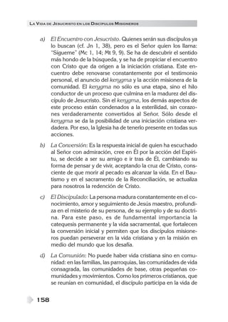 LA VIDA DE JESUCRISTO EN LOS DISCÍPULOS MISIONEROS
158
a) El Encuentro con Jesucristo. Quienes serán sus discípulos ya
lo buscan (cf. Jn 1, 38), pero es el Señor quien los llama:
“Sígueme” (Mc 1, 14; Mt 9, 9). Se ha de descubrir el sentido
más hondo de la búsqueda, y se ha de propiciar el encuentro
con Cristo que da origen a la iniciación cristiana. Este en-
cuentro debe renovarse constantemente por el testimonio
personal, el anuncio del kerygma y la acción misionera de la
comunidad. El kerygma no sólo es una etapa, sino el hilo
conductor de un proceso que culmina en la madurez del dis-
cípulo de Jesucristo. Sin el kerygma, los demás aspectos de
este proceso están condenados a la esterilidad, sin corazo-
nes verdaderamente convertidos al Señor. Sólo desde el
kerygma se da la posibilidad de una iniciación cristiana ver-
dadera. Por eso, la Iglesia ha de tenerlo presente en todas sus
acciones.
b) La Conversión: Es la respuesta inicial de quien ha escuchado
al Señor con admiración, cree en Él por la acción del Espíri-
tu, se decide a ser su amigo e ir tras de Él, cambiando su
forma de pensar y de vivir, aceptando la cruz de Cristo, cons-
ciente de que morir al pecado es alcanzar la vida. En el Bau-
tismo y en el sacramento de la Reconciliación, se actualiza
para nosotros la redención de Cristo.
c) El Discipulado: La persona madura constantemente en el co-
nocimiento, amor y seguimiento de Jesús maestro, profundi-
za en el misterio de su persona, de su ejemplo y de su doctri-
na. Para este paso, es de fundamental importancia la
catequesis permanente y la vida sacramental, que fortalecen
la conversión inicial y permiten que los discípulos misione-
ros puedan perseverar en la vida cristiana y en la misión en
medio del mundo que los desafía.
d) La Comunión: No puede haber vida cristiana sino en comu-
nidad: en las familias, las parroquias, las comunidades de vida
consagrada, las comunidades de base, otras pequeñas co-
munidades y movimientos. Como los primeros cristianos, que
se reunían en comunidad, el discípulo participa en la vida de
 