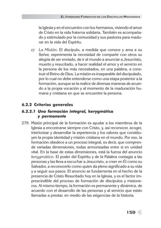 159
EL ITINERARIO FORMATIVO DE LOS DISCÍPULOS MISIONEROS
la Iglesia y en el encuentro con los hermanos, viviendo el amor
de Cristo en la vida fraterna solidaria. También es acompaña-
do y estimulado por la comunidad y sus pastores para madu-
rar en la vida del Espíritu.
e) La Misión: El discípulo, a medida que conoce y ama a su
Señor, experimenta la necesidad de compartir con otros su
alegría de ser enviado, de ir al mundo a anunciar a Jesucristo,
muerto y resucitado, a hacer realidad el amor y el servicio en
la persona de los más necesitados, en una palabra, a cons-
truir el Reino de Dios. La misión es inseparable del discipulado,
por lo cual no debe entenderse como una etapa posterior a la
formación, aunque se la realice de diversas maneras de acuer-
do a la propia vocación y al momento de la maduración hu-
mana y cristiana en que se encuentre la persona.
6.2.2 Criterios generales
6.2.2.1 Una formación integral, kerygmática
y permanente
279. Misión principal de la formación es ayudar a los miembros de la
Iglesia a encontrarse siempre con Cristo, y, así reconocer, acoger,
interiorizar y desarrollar la experiencia y los valores que constitu-
yen la propia identidad y misión cristiana en el mundo. Por eso, la
formación obedece a un proceso integral, es decir, que compren-
de variadas dimensiones, todas armonizadas entre sí en unidad
vital. En la base de estas dimensiones, está la fuerza del anuncio
kerygmático. El poder del Espíritu y de la Palabra contagia a las
personas y las lleva a escuchar a Jesucristo, a creer en Él como su
Salvador, a reconocerlo como quien da pleno significado a su vida
y a seguir sus pasos. El anuncio se fundamenta en el hecho de la
presencia de Cristo Resucitado hoy en la Iglesia, y es el factor im-
prescindible del proceso de formación de discípulos y misione-
ros. Al mismo tiempo, la formación es permanente y dinámica, de
acuerdo con el desarrollo de las personas y al servicio que están
llamadas a prestar, en medio de las exigencias de la historia.
 