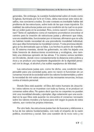 17
DISCURSO INAUGURAL DE SU SANTIDAD BENEDICTO XVI
generales. Sin embargo, la cuestión fundamental sobre el modo como
la Iglesia, iluminada por la fe en Cristo, deba reaccionar ante estos de-
safíos, nos concierne a todos. En este contexto es inevitable hablar del
problema de las estructuras, sobre todo de las que crean injusticia. En
realidad, las estructuras justas son una condición sin la cual no es posi-
ble un orden justo en la sociedad. Pero, ¿cómo nacen?, ¿cómo funcio-
nan? Tanto el capitalismo como el marxismo prometieron encontrar el
camino para la creación de estructuras justas y afirmaron que éstas,
una vez establecidas, funcionarían por sí mismas; afirmaron que no sólo
no habrían tenido necesidad de una precedente moralidad individual,
sino que ellas fomentarían la moralidad común. Y esta promesa ideoló-
gica se ha demostrado que es falsa. Los hechos lo ponen de manifies-
to. El sistema marxista, donde ha gobernado, no sólo ha dejado una
triste herencia de destrucciones económicas y ecológicas, sino tam-
bién una dolorosa opresión de las almas. Y lo mismo vemos también
en Occidente, donde crece constantemente la distancia entre pobres y
ricos y se produce una inquietante degradación de la dignidad perso-
nal con la droga, el alcohol y los sutiles espejismos de felicidad.
Las estructuras justas son, como he dicho, una condición indis-
pensable para una sociedad justa, pero no nacen ni funcionan sin un
consenso moral de la sociedad sobre los valores fundamentales y sobre
la necesidad de vivir estos valores con las necesarias renuncias, incluso
contra el interés personal.
Donde Dios está ausente –el Dios del rostro humano de Jesucris-
to– estos valores no se muestran con toda su fuerza, ni se produce un
consenso sobre ellos. No quiero decir que los no creyentes no puedan
vivir una moralidad elevada y ejemplar; digo solamente que una socie-
dad en la que Dios está ausente no encuentra el consenso necesario
sobre los valores morales y la fuerza para vivir según la pauta de estos
valores, aun contra los propios intereses.
Por otro lado, las estructuras justas han de buscarse y elaborarse a
la luz de los valores fundamentales, con todo el empeño de la razón
política, económica y social. Son una cuestión de la recta ratio y no
 
