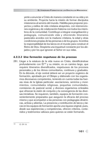 161
EL ITINERARIO FORMATIVO DE LOS DISCÍPULOS MISIONEROS
yente a anunciar a Cristo de manera constante en su vida y en
su ambiente. Proyecta hacia la misión de formar discípulos
misioneros al servicio del mundo. Habilita para proponer pro-
yectos y estilos de vida cristiana atrayentes, con intervencio-
nes orgánicas y de colaboración fraterna con todos los miem-
bros de la comunidad. Contribuye a integrar evangelización y
pedagogía, comunicando vida y ofreciendo itinerarios
pastorales acordes con la madurez cristiana, la edad y otras
condiciones propias de las personas o de los grupos. Incentiva
la responsabilidad de los laicos en el mundo para construir el
Reino de Dios. Despierta una inquietud constante por los ale-
jados y por los que ignoran al Señor en sus vidas.
6.2.2.3 Una formación respetuosa de los procesos
281. Llegar a la estatura de la vida nueva en Cristo, identificándose
profundamente con Él164
y su misión, es un camino largo, que
requiere itinerarios diversificados, respetuosos de los procesos
personales y de los ritmos comunitarios, continuos y graduales.
En la diócesis, el eje central deberá ser un proyecto orgánico de
formación, aprobado por el Obispo y elaborado con los organis-
mos diocesanos competentes, teniendo en cuenta todas las fuer-
zas vivas de la Iglesia particular: asociaciones, servicios y movi-
mientos, comunidades religiosas, pequeñas comunidades,
comisiones de pastoral social, y diversos organismos eclesiales
que ofrezcan la visión de conjunto y la convergencia de las diver-
sas iniciativas. Se requieren, también, equipos de formación con-
venientemente preparados que aseguren la eficacia del proceso
mismo y que acompañen a las personas con pedagogías dinámi-
cas, activas y abiertas. La presencia y contribución de laicos y lai-
cas en los equipos de formación aporta una riqueza original, pues,
desde sus experiencias y competencias, ofrecen criterios, conte-
nidos y testimonios valiosos para quienes se están formando.
164 Cf. EN 19.
 