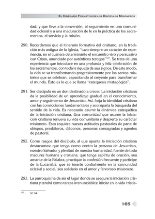 165
EL ITINERARIO FORMATIVO DE LOS DISCÍPULOS MISIONEROS
dad, y que lleve a la conversión, al seguimiento en una comuni-
dad eclesial y a una maduración de fe en la práctica de los sacra-
mentos, el servicio y la misión.
290. Recordamos que el itinerario formativo del cristiano, en la tradi-
ción más antigua de la Iglesia, “tuvo siempre un carácter de expe-
riencia, en el cual era determinante el encuentro vivo y persuasivo
con Cristo, anunciado por auténticos testigos”167
. Se trata de una
experiencia que introduce en una profunda y feliz celebración de
los sacramentos, con toda la riqueza de sus signos. De este modo,
la vida se va transformando progresivamente por los santos mis-
terios que se celebran, capacitando al creyente para transformar
el mundo. Esto es lo que se llama “catequesis mistagógica”.
291. Ser discípulo es un don destinado a crecer. La iniciación cristiana
da la posibilidad de un aprendizaje gradual en el conocimiento,
amor y seguimiento de Jesucristo. Así, forja la identidad cristiana
con las convicciones fundamentales y acompaña la búsqueda del
sentido de la vida. Es necesario asumir la dinámica catequética
de la iniciación cristiana. Una comunidad que asume la inicia-
ción cristiana renueva su vida comunitaria y despierta su carácter
misionero. Esto requiere nuevas actitudes pastorales de parte de
obispos, presbíteros, diáconos, personas consagradas y agentes
de pastoral.
292. Como rasgos del discípulo, al que apunta la iniciación cristiana
destacamos: que tenga como centro la persona de Jesucristo,
nuestro Salvador y plenitud de nuestra humanidad, fuente de toda
madurez humana y cristiana; que tenga espíritu de oración, sea
amante de la Palabra, practique la confesión frecuente y participe
de la Eucaristía; que se inserte cordialmente en la comunidad
eclesial y social, sea solidario en el amor y fervoroso misionero.
293. La parroquia ha de ser el lugar donde se asegure la iniciación cris-
tiana y tendrá como tareas irrenunciables: iniciar en la vida cristia-
167 SC 64.
 