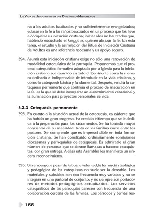 LA VIDA DE JESUCRISTO EN LOS DISCÍPULOS MISIONEROS
166
na a los adultos bautizados y no suficientemente evangelizados;
educar en la fe a los niños bautizados en un proceso que los lleve
a completar su iniciación cristiana; iniciar a los no bautizados que,
habiendo escuchado el kerygma, quieren abrazar la fe. En esta
tarea, el estudio y la asimilación del Ritual de Iniciación Cristiana
de Adultos es una referencia necesaria y un apoyo seguro.
294. Asumir esta iniciación cristiana exige no sólo una renovación de
modalidad catequística de la parroquia. Proponemos que el pro-
ceso catequístico formativo adoptado por la Iglesia para la inicia-
ción cristiana sea asumido en todo el Continente como la mane-
ra ordinaria e indispensable de introducir en la vida cristiana, y
como la catequesis básica y fundamental. Después, vendrá la ca-
tequesis permanente que continúa el proceso de maduración en
la fe, en la que se debe incorporar un discernimiento vocacional y
la iluminación para proyectos personales de vida.
6.3.3 Catequesis permanente
295. En cuanto a la situación actual de la catequesis, es evidente que
ha habido un gran progreso. Ha crecido el tiempo que se le dedi-
ca a la preparación para los sacramentos. Se ha tomado mayor
conciencia de su necesidad, tanto en las familias como entre los
pastores. Se comprende que es imprescindible en toda forma-
ción cristiana. Se han constituido ordinariamente comisiones
diocesanas y parroquiales de catequesis. Es admirable el gran
número de personas que se sienten llamadas a hacerse catequis-
tas, con gran entrega. A ellas esta Asamblea les manifiesta un sin-
cero reconocimiento.
296. Sin embargo, a pesar de la buena voluntad, la formación teológica
y pedagógica de los catequistas no suele ser la deseable. Los
materiales y subsidios son con frecuencia muy variados y no se
integran en una pastoral de conjunto; y no siempre son portado-
res de métodos pedagógicos actualizados. Los servicios
catequísticos de las parroquias carecen con frecuencia de una
colaboración cercana de las familias. Los párrocos y demás res-
 