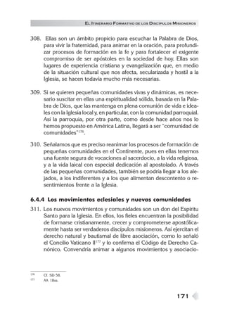 171
EL ITINERARIO FORMATIVO DE LOS DISCÍPULOS MISIONEROS
308. Ellas son un ámbito propicio para escuchar la Palabra de Dios,
para vivir la fraternidad, para animar en la oración, para profundi-
zar procesos de formación en la fe y para fortalecer el exigente
compromiso de ser apóstoles en la sociedad de hoy. Ellas son
lugares de experiencia cristiana y evangelización que, en medio
de la situación cultural que nos afecta, secularizada y hostil a la
Iglesia, se hacen todavía mucho más necesarias.
309. Si se quieren pequeñas comunidades vivas y dinámicas, es nece-
sario suscitar en ellas una espiritualidad sólida, basada en la Pala-
bra de Dios, que las mantenga en plena comunión de vida e idea-
les con la Iglesia local y, en particular, con la comunidad parroquial.
Así la parroquia, por otra parte, como desde hace años nos lo
hemos propuesto en América Latina, llegará a ser “comunidad de
comunidades”176
.
310. Señalamos que es preciso reanimar los procesos de formación de
pequeñas comunidades en el Continente, pues en ellas tenemos
una fuente segura de vocaciones al sacerdocio, a la vida religiosa,
y a la vida laical con especial dedicación al apostolado. A través
de las pequeñas comunidades, también se podría llegar a los ale-
jados, a los indiferentes y a los que alimentan descontento o re-
sentimientos frente a la Iglesia.
6.4.4 Los movimientos eclesiales y nuevas comunidades
311. Los nuevos movimientos y comunidades son un don del Espíritu
Santo para la Iglesia. En ellos, los fieles encuentran la posibilidad
de formarse cristianamente, crecer y comprometerse apostólica-
mente hasta ser verdaderos discípulos misioneros. Así ejercitan el
derecho natural y bautismal de libre asociación, como lo señaló
el Concilio Vaticano II177
y lo confirma el Código de Derecho Ca-
nónico. Convendría animar a algunos movimientos y asociacio-
176 Cf. SD 58.
177 AA 18ss.
 