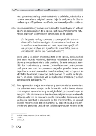 LA VIDA DE JESUCRISTO EN LOS DISCÍPULOS MISIONEROS
172
nes, que muestran hoy cierto cansancio o debilidad, e invitarlos a
renovar su carisma original, que no deja de enriquecer la diversi-
dad con que el Espíritu se manifiesta y actúa en el pueblo cristiano.
312. Los movimientos y nuevas comunidades constituyen un valioso
aporte en la realización de la Iglesia Particular. Por su misma natu-
raleza, expresan la dimensión carismática de la Iglesia:
En la Iglesia no hay contraste o contraposición entre la
dimensión institucional y la dimensión carismática, de
la cual los movimientos son una expresión significati-
va, porque ambos son igualmente esenciales para la
constitución divina del Pueblo de Dios178
.
En la vida y la acción evangelizadora de la Iglesia, constatamos
que, en el mundo moderno, debemos responder a nuevas situa-
ciones y necesidades de la vida cristiana. En este contexto, tam-
bién los movimientos y nuevas comunidades son una oportuni-
dad para que muchas personas alejadas puedan tener una
experiencia de encuentro vital con Jesucristo y, así, recuperen su
identidad bautismal y su activa participación en la vida de la Igle-
sia179
. En ellos, “podemos ver la multiforme presencia y acción
santificadora del Espíritu”180
.
313. Para aprovechar mejor los carismas y servicios de los movimien-
tos eclesiales en el campo de la formación de los laicos, desea-
mos respetar sus carismas y su originalidad, procurando que se
integren más plenamente a la estructura originaria que se da en la
diócesis. A la vez, es necesario que la comunidad diocesana acoja
la riqueza espiritual y apostólica de los movimientos. Es verdad
que los movimientos deben mantener su especificidad, pero den-
tro de una profunda unidad con la Iglesia particular, no sólo de fe
178 BENEDICTO XVI, Discurso, 24 de marzo de 2007.
179 Cf. DI 4.
180 Cf. Ibíd., 5.
 