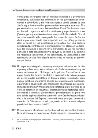 LA VIDA DE JESUCRISTO EN LOS DISCÍPULOS MISIONEROS
174
consagrada es urgente dar un cuidado especial a la promoción
vocacional, cultivando los ambientes en los que nacen las voca-
ciones al sacerdocio y a la vida consagrada, con la certeza de que
Jesús sigue llamando discípulos y misioneros para estar con Él y
para enviarlos a predicar el Reino de Dios. Esta V Conferencia hace
un llamado urgente a todos los cristianos, y especialmente a los
jóvenes, para que estén abiertos a una posible llamada de Dios al
sacerdocio o a la vida consagrada; les recuerda que el Señor les
dará la gracia necesaria para responder con decisión y generosi-
dad, a pesar de los problemas generados por una cultura
secularizada, centrada en el consumismo y el placer. A las fami-
lias, las invitamos a reconocer la bendición de un hijo llamado
por Dios a esta consagración y a apoyar su decisión y su camino
de respuesta vocacional. A los sacerdotes, les alentamos a dar
testimonio de vida feliz, alegría, entusiasmo y santidad en el servi-
cio del Señor.
316. Un espacio privilegiado, escuela y casa para la formación de dis-
cípulos y misioneros, lo constituyen sin duda los seminarios y las
casas de formación. El tiempo de la primera formación es una
etapa donde los futuros presbíteros comparten la vida a ejemplo
de la comunidad apostólica en torno a Cristo Resucitado: oran
juntos, celebran una misma liturgia que culmina en la Eucaristía,
a partir de la Palabra de Dios reciben las enseñanzas que van ilu-
minando su mente y moldeando su corazón para el ejercicio de la
caridad fraterna y de la justicia, prestan servicios pastorales perió-
dicamente a diversas comunidades, preparándose así para vivir
una sólida espiritualidad de comunión con Cristo Pastor y docili-
dad a la acción del Espíritu, convirtiéndose en signo personal y
atractivo de Cristo en el mundo, según el camino de santidad pro-
pio del ministerio sacerdotal182
.
317. Reconocemos el esfuerzo de los formadores de los Seminarios.
Su testimonio y preparación son decisivos para el acompañamien-
182 Cf. PDV 60; OT 4; Congregación para el Clero, Directorio para el ministerio y la vida de los
presbíteros, n. 4.
 