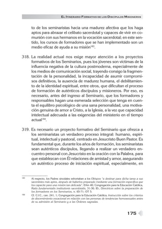 175
EL ITINERARIO FORMATIVO DE LOS DISCÍPULOS MISIONEROS
to de los seminaristas hacia una madurez afectiva que los haga
aptos para abrazar el celibato sacerdotal y capaces de vivir en co-
munión con sus hermanos en la vocación sacerdotal; en este sen-
tido, los cursos de formadores que se han implementado son un
medio eficaz de ayuda a su misión183
.
318. La realidad actual nos exige mayor atención a los proyectos
formativos de los Seminarios, pues los jóvenes son víctimas de la
influencia negativa de la cultura postmoderna, especialmente de
los medios de comunicación social, trayendo consigo la fragmen-
tación de la personalidad, la incapacidad de asumir compromi-
sos definitivos, la ausencia de madurez humana, el debilitamien-
to de la identidad espiritual, entre otros, que dificultan el proceso
de formación de auténticos discípulos y misioneros. Por eso, es
necesario, antes del ingreso al Seminario, que los formadores y
responsables hagan una esmerada selección que tenga en cuen-
ta el equilibro psicológico de una sana personalidad, una motiva-
ción genuina de amor a Cristo, a la Iglesia, a la vez que capacidad
intelectual adecuada a las exigencias del ministerio en el tiempo
actual184
.
319. Es necesario un proyecto formativo del Seminario que ofrezca a
los seminaristas un verdadero proceso integral: humano, espiri-
tual, intelectual y pastoral, centrado en Jesucristo Buen Pastor. Es
fundamental que, durante los años de formación, los seminaristas
sean auténticos discípulos, llegando a realizar un verdadero en-
cuentro personal con Jesucristo en la oración con la Palabra, para
que establezcan con Él relaciones de amistad y amor, asegurando
un auténtico proceso de iniciación espiritual, especialmente, en
183 Al respecto, los Padres sinodales exhortaban a los Obispos “a destinar para dicha tarea a sus
sacerdotes más aptos, después de haberlos preparado mediante una formación específica que
los capacite para una misión tan delicada”. EAm 40; Congregación para la Educación Católica,
Ratio fundamentalis institutionis sacerdotalis, 31-36; ID., Directrices sobre la preparación de
los formadores en los Seminarios, n. 65-71; OT 5.
184 Cf. C.I.C., can. 241, 1; Congregación para la Educación Católica, Instrucción sobre los criterios
de discernimiento vocacional en relación con las personas de tendencias homosexuales antes
de su admisión al Seminario y a las Órdenes sagradas.
 