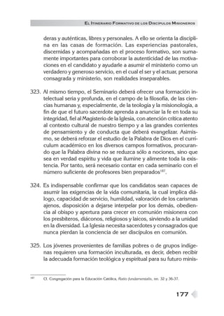 177
EL ITINERARIO FORMATIVO DE LOS DISCÍPULOS MISIONEROS
deras y auténticas, libres y personales. A ello se orienta la discipli-
na en las casas de formación. Las experiencias pastorales,
discernidas y acompañadas en el proceso formativo, son suma-
mente importantes para corroborar la autenticidad de las motiva-
ciones en el candidato y ayudarle a asumir el ministerio como un
verdadero y generoso servicio, en el cual el ser y el actuar, persona
consagrada y ministerio, son realidades inseparables.
323. Al mismo tiempo, el Seminario deberá ofrecer una formación in-
telectual seria y profunda, en el campo de la filosofía, de las cien-
cias humanas y, especialmente, de la teología y la misionología, a
fin de que el futuro sacerdote aprenda a anunciar la fe en toda su
integridad, fiel al Magisterio de la Iglesia, con atención crítica atento
al contexto cultural de nuestro tiempo y a las grandes corrientes
de pensamiento y de conducta que deberá evangelizar. Asimis-
mo, se deberá reforzar el estudio de la Palabra de Dios en el currí-
culum académico en los diversos campos formativos, procuran-
do que la Palabra divina no se reduzca sólo a nociones, sino que
sea en verdad espíritu y vida que ilumine y alimente toda la exis-
tencia. Por tanto, será necesario contar en cada seminario con el
número suficiente de profesores bien preparados187
.
324. Es indispensable confirmar que los candidatos sean capaces de
asumir las exigencias de la vida comunitaria, la cual implica diá-
logo, capacidad de servicio, humildad, valoración de los carismas
ajenos, disposición a dejarse interpelar por los demás, obedien-
cia al obispo y apertura para crecer en comunión misionera con
los presbíteros, diáconos, religiosos y laicos, sirviendo a la unidad
en la diversidad. La Iglesia necesita sacerdotes y consagrados que
nunca pierdan la conciencia de ser discípulos en comunión.
325. Los jóvenes provenientes de familias pobres o de grupos indíge-
nas requieren una formación inculturada, es decir, deben recibir
la adecuada formación teológica y espiritual para su futuro minis-
187 Cf. Congregación para la Educación Católica, Ratio fundamentalis, nn. 32 y 36-37.
 