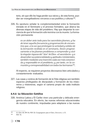 LA VIDA DE JESUCRISTO EN LOS DISCÍPULOS MISIONEROS
178
terio, sin que ello les haga perder sus raíces y, de esta forma, pue-
dan ser evangelizadores cercanos a sus pueblos y culturas188
.
326. Es oportuno señalar la complementariedad entre la formación
iniciada en el Seminario y el proceso formativo, que abarca las
diversas etapas de vida del presbítero. Hay que despertar la con-
ciencia de que la formación sólo termina con la muerte. La forma-
ción permanente
es un deber ante todo para los sacerdotes jóvenes, y ha
de tener aquella frecuencia y programación de encuen-
tros que, a la vez que prolongan la seriedad y solidez de
la formación recibida en el seminario, lleven progresi-
vamente a los jóvenes presbíteros a comprender y vivir
la singular riqueza del “don” de Dios –el sacerdocio– y a
desarrollar sus potencialidades y aptitudes ministeriales,
también mediante una inserción cada vez más convenci-
da y responsable en el presbiterio, y, por tanto, en la co-
munión y corresponsabilidad con todos los hermanos189
.
Al respecto, se requieren proyectos diocesanos bien articulados y
constantemente evaluados.
327. Las casas y centros de formación de la Vida religiosa son también
espacios privilegiados de discipulado y formación de los misio-
neros y misioneras, según el carisma propio de cada instituto
religioso.
6.4.6 La Educación Católica
328. América Latina y El Caribe viven una particular y delicada emer-
gencia educativa. En efecto, las nuevas reformas educacionales
de nuestro continente, impulsadas para adaptarse a las nuevas
188 Cf. EAm 40; RM 54; PDV 32; Congregación para el Clero, Directorio, n.15.
189 PDV 76.
 