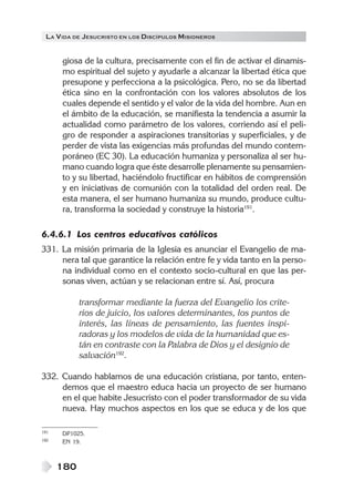 LA VIDA DE JESUCRISTO EN LOS DISCÍPULOS MISIONEROS
180
giosa de la cultura, precisamente con el fin de activar el dinamis-
mo espiritual del sujeto y ayudarle a alcanzar la libertad ética que
presupone y perfecciona a la psicológica. Pero, no se da libertad
ética sino en la confrontación con los valores absolutos de los
cuales depende el sentido y el valor de la vida del hombre. Aun en
el ámbito de la educación, se manifiesta la tendencia a asumir la
actualidad como parámetro de los valores, corriendo así el peli-
gro de responder a aspiraciones transitorias y superficiales, y de
perder de vista las exigencias más profundas del mundo contem-
poráneo (EC 30). La educación humaniza y personaliza al ser hu-
mano cuando logra que éste desarrolle plenamente su pensamien-
to y su libertad, haciéndolo fructificar en hábitos de comprensión
y en iniciativas de comunión con la totalidad del orden real. De
esta manera, el ser humano humaniza su mundo, produce cultu-
ra, transforma la sociedad y construye la historia191
.
6.4.6.1 Los centros educativos católicos
331. La misión primaria de la Iglesia es anunciar el Evangelio de ma-
nera tal que garantice la relación entre fe y vida tanto en la perso-
na individual como en el contexto socio-cultural en que las per-
sonas viven, actúan y se relacionan entre sí. Así, procura
transformar mediante la fuerza del Evangelio los crite-
rios de juicio, los valores determinantes, los puntos de
interés, las líneas de pensamiento, las fuentes inspi-
radoras y los modelos de vida de la humanidad que es-
tán en contraste con la Palabra de Dios y el designio de
salvación192
.
332. Cuando hablamos de una educación cristiana, por tanto, enten-
demos que el maestro educa hacia un proyecto de ser humano
en el que habite Jesucristo con el poder transformador de su vida
nueva. Hay muchos aspectos en los que se educa y de los que
191 DP1025.
192 EN 19.
 